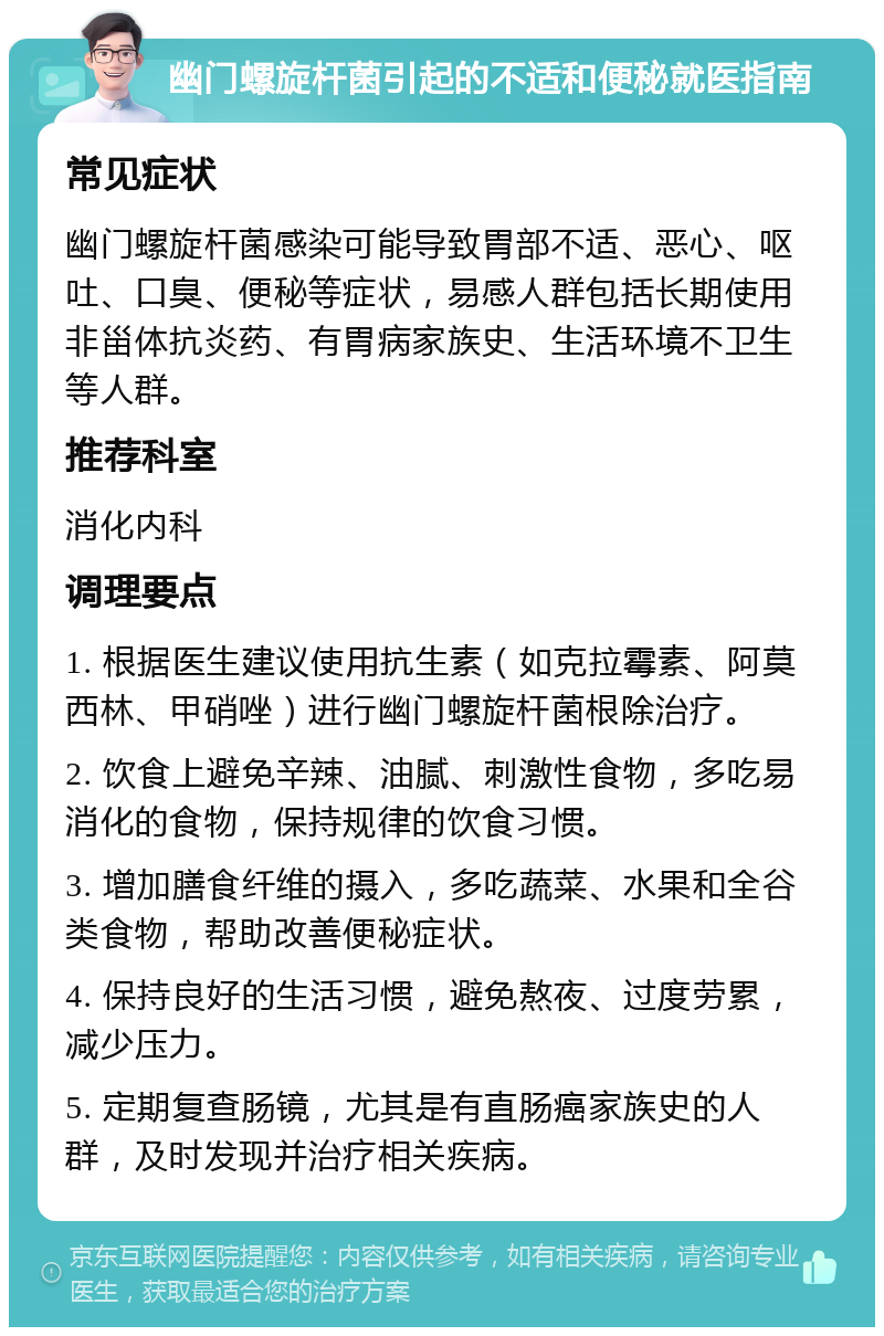 幽门螺旋杆菌引起的不适和便秘就医指南 常见症状 幽门螺旋杆菌感染可能导致胃部不适、恶心、呕吐、口臭、便秘等症状，易感人群包括长期使用非甾体抗炎药、有胃病家族史、生活环境不卫生等人群。 推荐科室 消化内科 调理要点 1. 根据医生建议使用抗生素（如克拉霉素、阿莫西林、甲硝唑）进行幽门螺旋杆菌根除治疗。 2. 饮食上避免辛辣、油腻、刺激性食物，多吃易消化的食物，保持规律的饮食习惯。 3. 增加膳食纤维的摄入，多吃蔬菜、水果和全谷类食物，帮助改善便秘症状。 4. 保持良好的生活习惯，避免熬夜、过度劳累，减少压力。 5. 定期复查肠镜，尤其是有直肠癌家族史的人群，及时发现并治疗相关疾病。