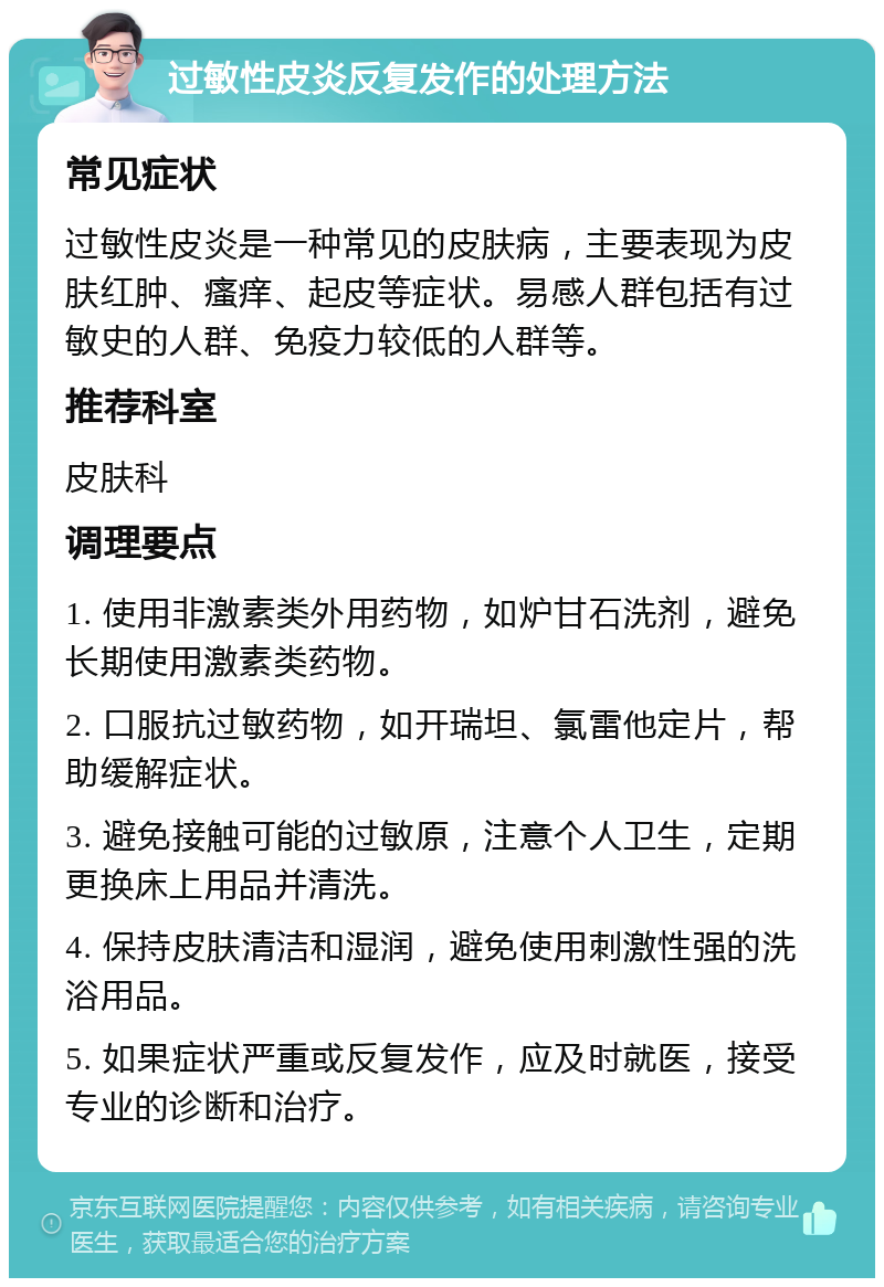 过敏性皮炎反复发作的处理方法 常见症状 过敏性皮炎是一种常见的皮肤病，主要表现为皮肤红肿、瘙痒、起皮等症状。易感人群包括有过敏史的人群、免疫力较低的人群等。 推荐科室 皮肤科 调理要点 1. 使用非激素类外用药物，如炉甘石洗剂，避免长期使用激素类药物。 2. 口服抗过敏药物，如开瑞坦、氯雷他定片，帮助缓解症状。 3. 避免接触可能的过敏原，注意个人卫生，定期更换床上用品并清洗。 4. 保持皮肤清洁和湿润，避免使用刺激性强的洗浴用品。 5. 如果症状严重或反复发作，应及时就医，接受专业的诊断和治疗。