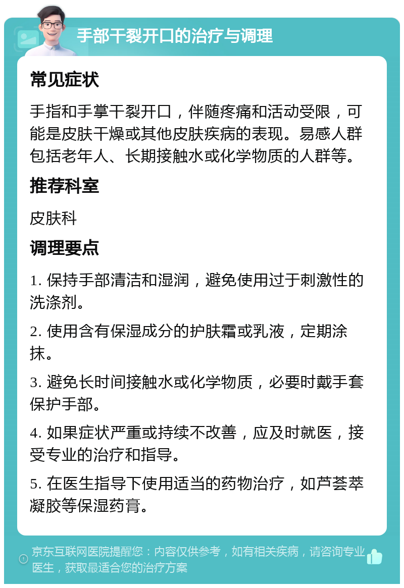 手部干裂开口的治疗与调理 常见症状 手指和手掌干裂开口，伴随疼痛和活动受限，可能是皮肤干燥或其他皮肤疾病的表现。易感人群包括老年人、长期接触水或化学物质的人群等。 推荐科室 皮肤科 调理要点 1. 保持手部清洁和湿润，避免使用过于刺激性的洗涤剂。 2. 使用含有保湿成分的护肤霜或乳液，定期涂抹。 3. 避免长时间接触水或化学物质，必要时戴手套保护手部。 4. 如果症状严重或持续不改善，应及时就医，接受专业的治疗和指导。 5. 在医生指导下使用适当的药物治疗，如芦荟萃凝胶等保湿药膏。