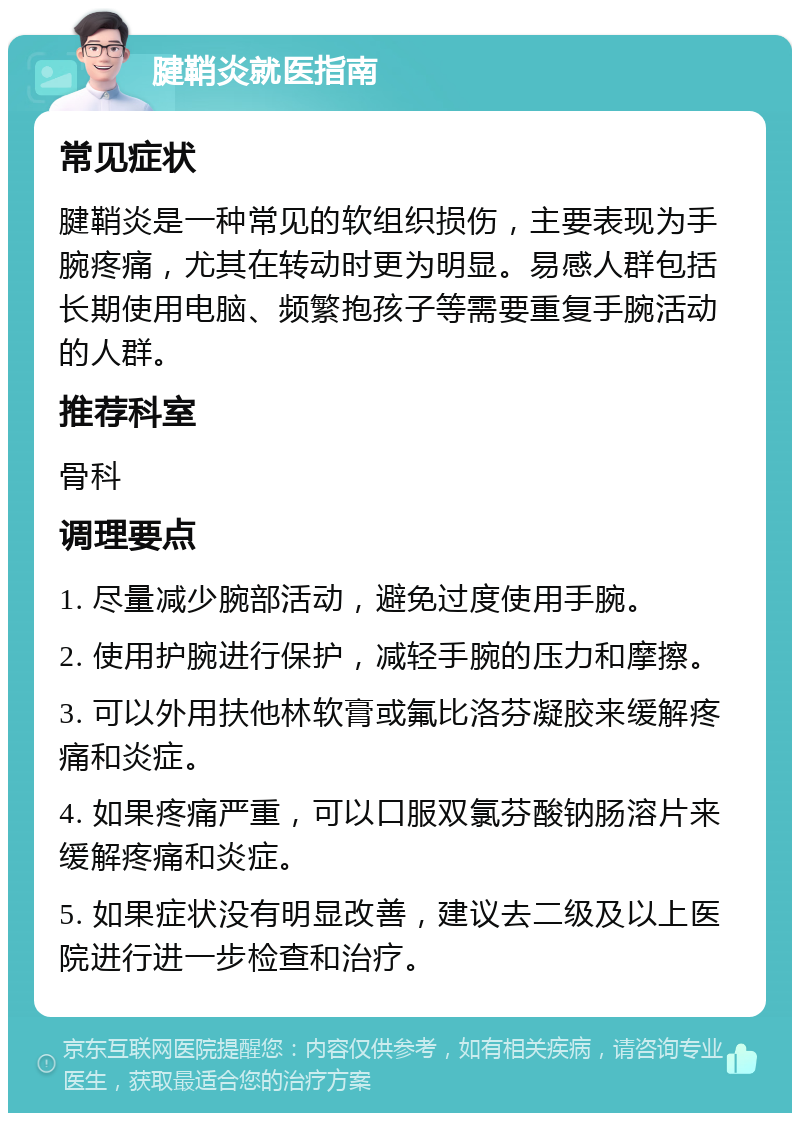 腱鞘炎就医指南 常见症状 腱鞘炎是一种常见的软组织损伤，主要表现为手腕疼痛，尤其在转动时更为明显。易感人群包括长期使用电脑、频繁抱孩子等需要重复手腕活动的人群。 推荐科室 骨科 调理要点 1. 尽量减少腕部活动，避免过度使用手腕。 2. 使用护腕进行保护，减轻手腕的压力和摩擦。 3. 可以外用扶他林软膏或氟比洛芬凝胶来缓解疼痛和炎症。 4. 如果疼痛严重，可以口服双氯芬酸钠肠溶片来缓解疼痛和炎症。 5. 如果症状没有明显改善，建议去二级及以上医院进行进一步检查和治疗。