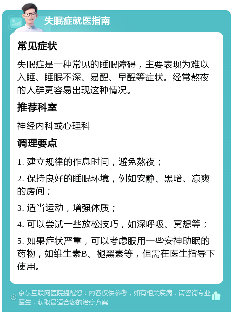 失眠症就医指南 常见症状 失眠症是一种常见的睡眠障碍，主要表现为难以入睡、睡眠不深、易醒、早醒等症状。经常熬夜的人群更容易出现这种情况。 推荐科室 神经内科或心理科 调理要点 1. 建立规律的作息时间，避免熬夜； 2. 保持良好的睡眠环境，例如安静、黑暗、凉爽的房间； 3. 适当运动，增强体质； 4. 可以尝试一些放松技巧，如深呼吸、冥想等； 5. 如果症状严重，可以考虑服用一些安神助眠的药物，如维生素B、褪黑素等，但需在医生指导下使用。