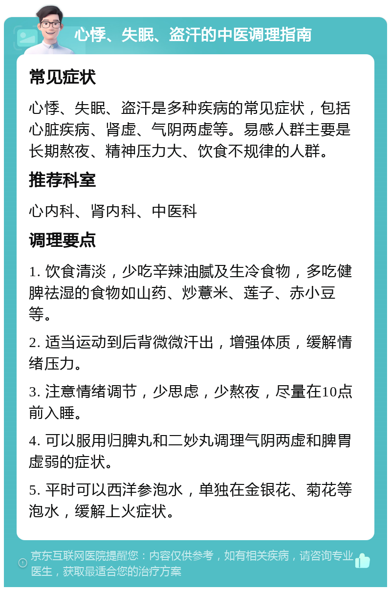 心悸、失眠、盗汗的中医调理指南 常见症状 心悸、失眠、盗汗是多种疾病的常见症状，包括心脏疾病、肾虚、气阴两虚等。易感人群主要是长期熬夜、精神压力大、饮食不规律的人群。 推荐科室 心内科、肾内科、中医科 调理要点 1. 饮食清淡，少吃辛辣油腻及生冷食物，多吃健脾祛湿的食物如山药、炒薏米、莲子、赤小豆等。 2. 适当运动到后背微微汗出，增强体质，缓解情绪压力。 3. 注意情绪调节，少思虑，少熬夜，尽量在10点前入睡。 4. 可以服用归脾丸和二妙丸调理气阴两虚和脾胃虚弱的症状。 5. 平时可以西洋参泡水，单独在金银花、菊花等泡水，缓解上火症状。