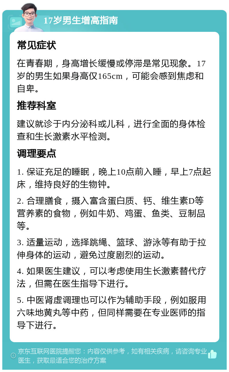 17岁男生增高指南 常见症状 在青春期，身高增长缓慢或停滞是常见现象。17岁的男生如果身高仅165cm，可能会感到焦虑和自卑。 推荐科室 建议就诊于内分泌科或儿科，进行全面的身体检查和生长激素水平检测。 调理要点 1. 保证充足的睡眠，晚上10点前入睡，早上7点起床，维持良好的生物钟。 2. 合理膳食，摄入富含蛋白质、钙、维生素D等营养素的食物，例如牛奶、鸡蛋、鱼类、豆制品等。 3. 适量运动，选择跳绳、篮球、游泳等有助于拉伸身体的运动，避免过度剧烈的运动。 4. 如果医生建议，可以考虑使用生长激素替代疗法，但需在医生指导下进行。 5. 中医肾虚调理也可以作为辅助手段，例如服用六味地黄丸等中药，但同样需要在专业医师的指导下进行。