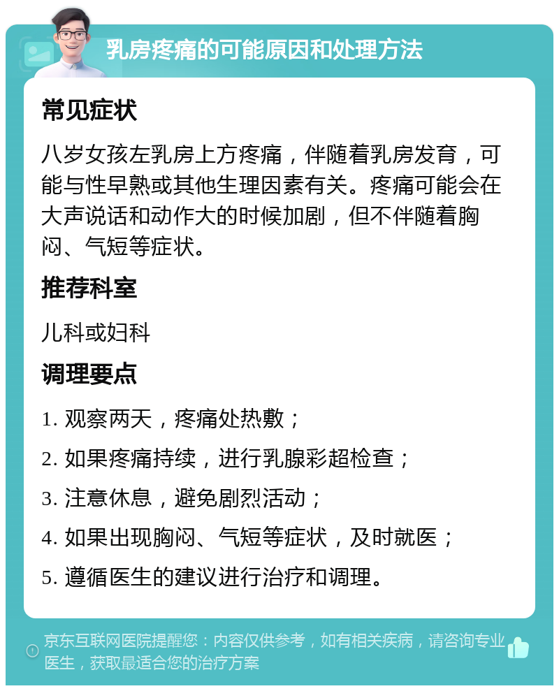 乳房疼痛的可能原因和处理方法 常见症状 八岁女孩左乳房上方疼痛，伴随着乳房发育，可能与性早熟或其他生理因素有关。疼痛可能会在大声说话和动作大的时候加剧，但不伴随着胸闷、气短等症状。 推荐科室 儿科或妇科 调理要点 1. 观察两天，疼痛处热敷； 2. 如果疼痛持续，进行乳腺彩超检查； 3. 注意休息，避免剧烈活动； 4. 如果出现胸闷、气短等症状，及时就医； 5. 遵循医生的建议进行治疗和调理。