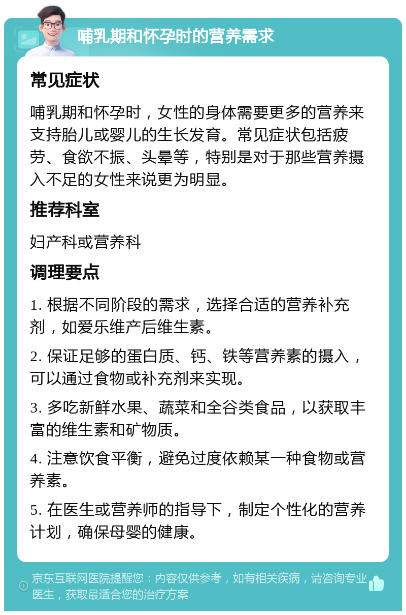 哺乳期和怀孕时的营养需求 常见症状 哺乳期和怀孕时，女性的身体需要更多的营养来支持胎儿或婴儿的生长发育。常见症状包括疲劳、食欲不振、头晕等，特别是对于那些营养摄入不足的女性来说更为明显。 推荐科室 妇产科或营养科 调理要点 1. 根据不同阶段的需求，选择合适的营养补充剂，如爱乐维产后维生素。 2. 保证足够的蛋白质、钙、铁等营养素的摄入，可以通过食物或补充剂来实现。 3. 多吃新鲜水果、蔬菜和全谷类食品，以获取丰富的维生素和矿物质。 4. 注意饮食平衡，避免过度依赖某一种食物或营养素。 5. 在医生或营养师的指导下，制定个性化的营养计划，确保母婴的健康。