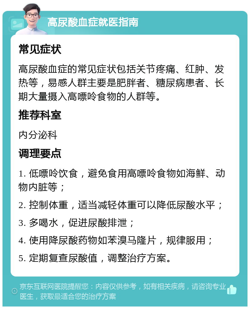 高尿酸血症就医指南 常见症状 高尿酸血症的常见症状包括关节疼痛、红肿、发热等，易感人群主要是肥胖者、糖尿病患者、长期大量摄入高嘌呤食物的人群等。 推荐科室 内分泌科 调理要点 1. 低嘌呤饮食，避免食用高嘌呤食物如海鲜、动物内脏等； 2. 控制体重，适当减轻体重可以降低尿酸水平； 3. 多喝水，促进尿酸排泄； 4. 使用降尿酸药物如苯溴马隆片，规律服用； 5. 定期复查尿酸值，调整治疗方案。