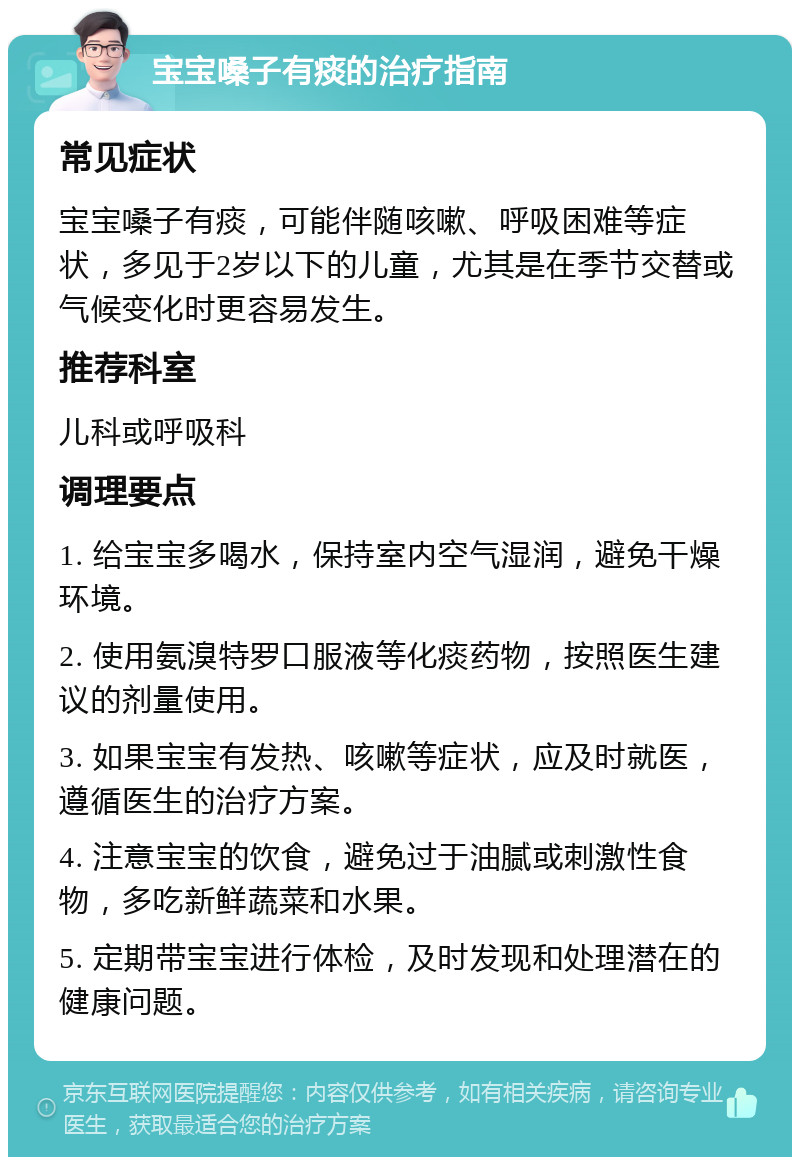 宝宝嗓子有痰的治疗指南 常见症状 宝宝嗓子有痰，可能伴随咳嗽、呼吸困难等症状，多见于2岁以下的儿童，尤其是在季节交替或气候变化时更容易发生。 推荐科室 儿科或呼吸科 调理要点 1. 给宝宝多喝水，保持室内空气湿润，避免干燥环境。 2. 使用氨溴特罗口服液等化痰药物，按照医生建议的剂量使用。 3. 如果宝宝有发热、咳嗽等症状，应及时就医，遵循医生的治疗方案。 4. 注意宝宝的饮食，避免过于油腻或刺激性食物，多吃新鲜蔬菜和水果。 5. 定期带宝宝进行体检，及时发现和处理潜在的健康问题。