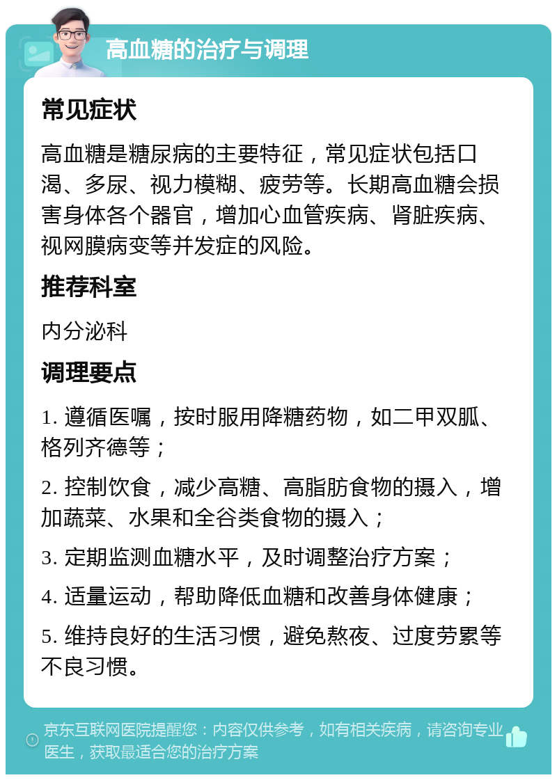 高血糖的治疗与调理 常见症状 高血糖是糖尿病的主要特征，常见症状包括口渴、多尿、视力模糊、疲劳等。长期高血糖会损害身体各个器官，增加心血管疾病、肾脏疾病、视网膜病变等并发症的风险。 推荐科室 内分泌科 调理要点 1. 遵循医嘱，按时服用降糖药物，如二甲双胍、格列齐德等； 2. 控制饮食，减少高糖、高脂肪食物的摄入，增加蔬菜、水果和全谷类食物的摄入； 3. 定期监测血糖水平，及时调整治疗方案； 4. 适量运动，帮助降低血糖和改善身体健康； 5. 维持良好的生活习惯，避免熬夜、过度劳累等不良习惯。