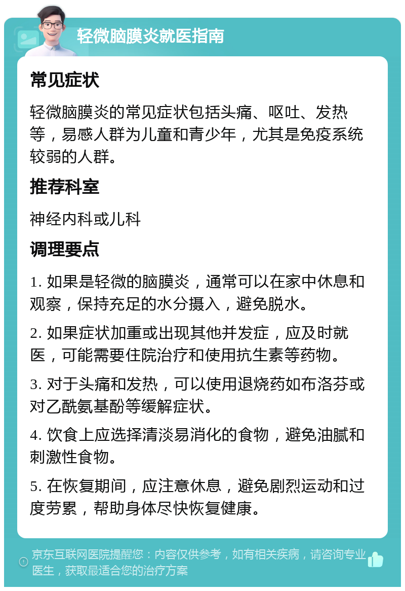 轻微脑膜炎就医指南 常见症状 轻微脑膜炎的常见症状包括头痛、呕吐、发热等，易感人群为儿童和青少年，尤其是免疫系统较弱的人群。 推荐科室 神经内科或儿科 调理要点 1. 如果是轻微的脑膜炎，通常可以在家中休息和观察，保持充足的水分摄入，避免脱水。 2. 如果症状加重或出现其他并发症，应及时就医，可能需要住院治疗和使用抗生素等药物。 3. 对于头痛和发热，可以使用退烧药如布洛芬或对乙酰氨基酚等缓解症状。 4. 饮食上应选择清淡易消化的食物，避免油腻和刺激性食物。 5. 在恢复期间，应注意休息，避免剧烈运动和过度劳累，帮助身体尽快恢复健康。