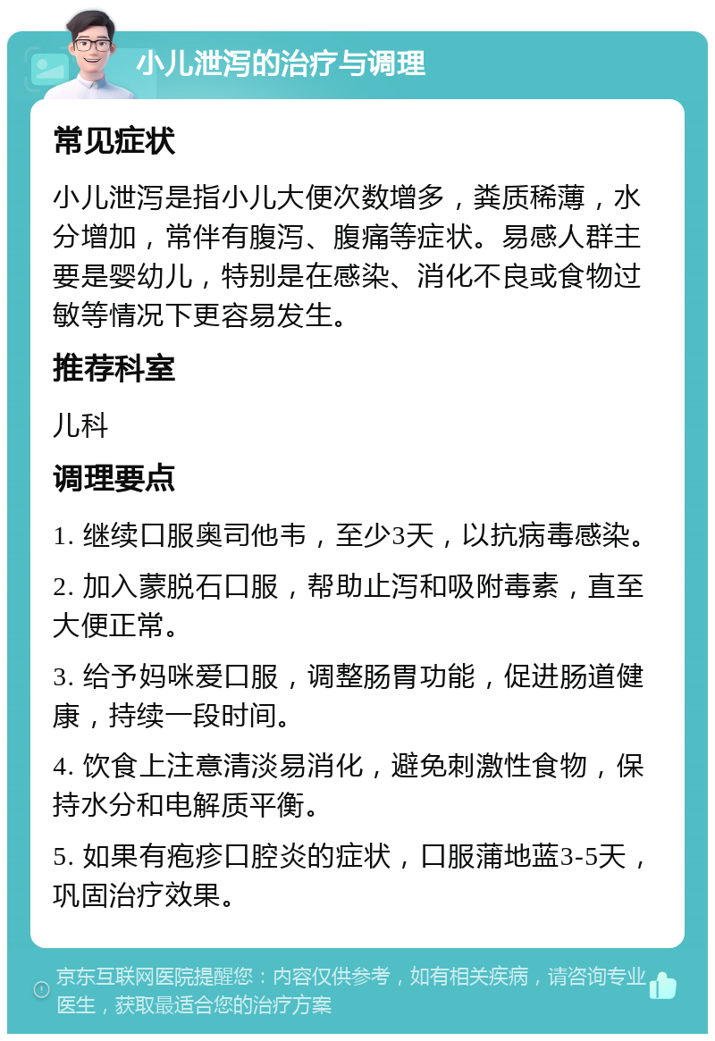 小儿泄泻的治疗与调理 常见症状 小儿泄泻是指小儿大便次数增多，粪质稀薄，水分增加，常伴有腹泻、腹痛等症状。易感人群主要是婴幼儿，特别是在感染、消化不良或食物过敏等情况下更容易发生。 推荐科室 儿科 调理要点 1. 继续口服奥司他韦，至少3天，以抗病毒感染。 2. 加入蒙脱石口服，帮助止泻和吸附毒素，直至大便正常。 3. 给予妈咪爱口服，调整肠胃功能，促进肠道健康，持续一段时间。 4. 饮食上注意清淡易消化，避免刺激性食物，保持水分和电解质平衡。 5. 如果有疱疹口腔炎的症状，口服蒲地蓝3-5天，巩固治疗效果。