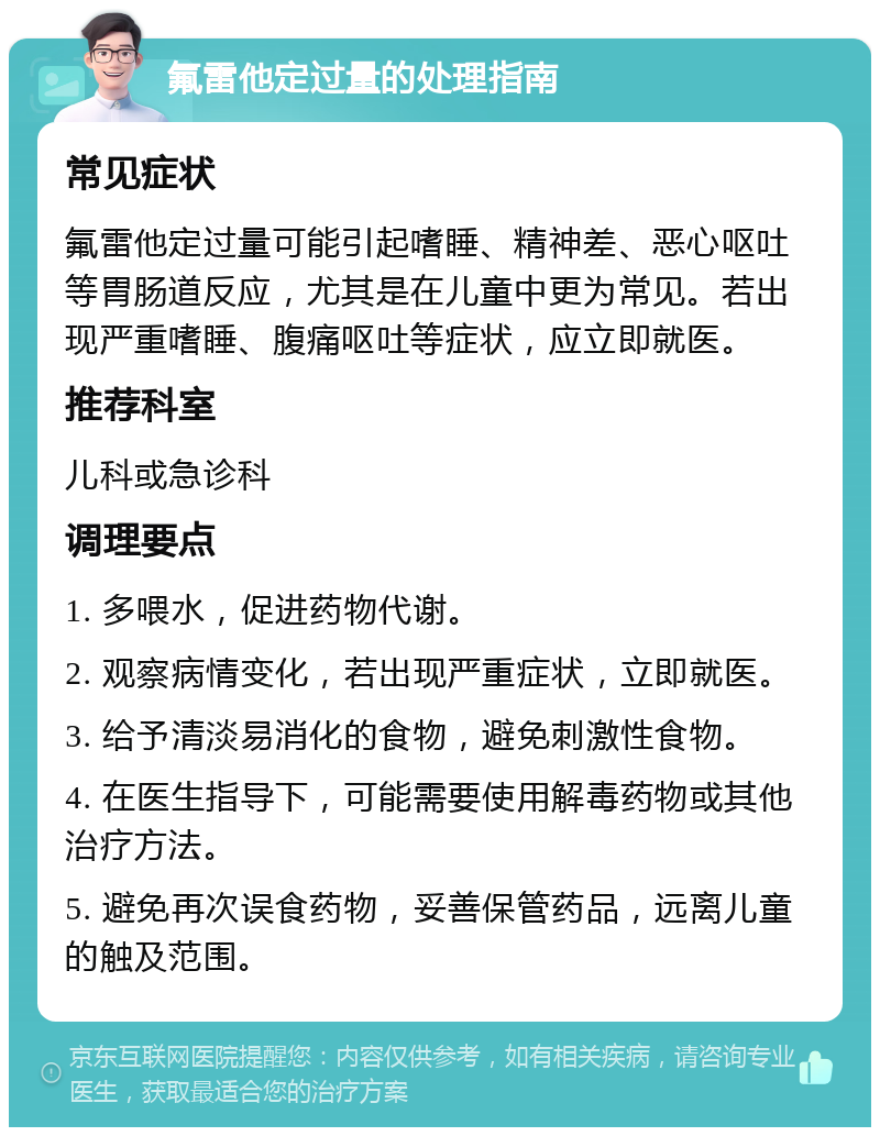 氟雷他定过量的处理指南 常见症状 氟雷他定过量可能引起嗜睡、精神差、恶心呕吐等胃肠道反应，尤其是在儿童中更为常见。若出现严重嗜睡、腹痛呕吐等症状，应立即就医。 推荐科室 儿科或急诊科 调理要点 1. 多喂水，促进药物代谢。 2. 观察病情变化，若出现严重症状，立即就医。 3. 给予清淡易消化的食物，避免刺激性食物。 4. 在医生指导下，可能需要使用解毒药物或其他治疗方法。 5. 避免再次误食药物，妥善保管药品，远离儿童的触及范围。