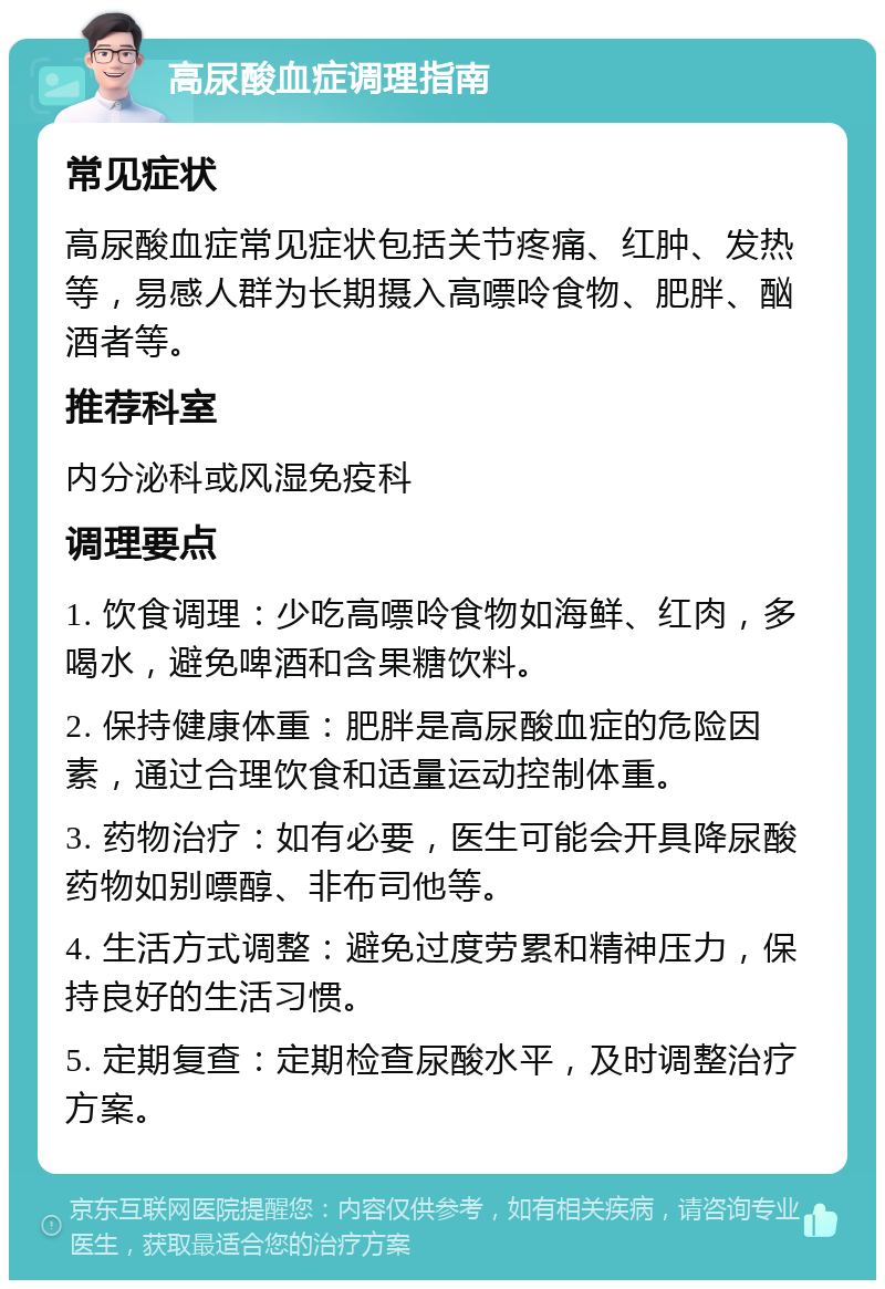 高尿酸血症调理指南 常见症状 高尿酸血症常见症状包括关节疼痛、红肿、发热等，易感人群为长期摄入高嘌呤食物、肥胖、酗酒者等。 推荐科室 内分泌科或风湿免疫科 调理要点 1. 饮食调理：少吃高嘌呤食物如海鲜、红肉，多喝水，避免啤酒和含果糖饮料。 2. 保持健康体重：肥胖是高尿酸血症的危险因素，通过合理饮食和适量运动控制体重。 3. 药物治疗：如有必要，医生可能会开具降尿酸药物如别嘌醇、非布司他等。 4. 生活方式调整：避免过度劳累和精神压力，保持良好的生活习惯。 5. 定期复查：定期检查尿酸水平，及时调整治疗方案。