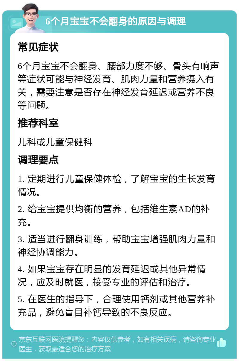 6个月宝宝不会翻身的原因与调理 常见症状 6个月宝宝不会翻身、腰部力度不够、骨头有响声等症状可能与神经发育、肌肉力量和营养摄入有关，需要注意是否存在神经发育延迟或营养不良等问题。 推荐科室 儿科或儿童保健科 调理要点 1. 定期进行儿童保健体检，了解宝宝的生长发育情况。 2. 给宝宝提供均衡的营养，包括维生素AD的补充。 3. 适当进行翻身训练，帮助宝宝增强肌肉力量和神经协调能力。 4. 如果宝宝存在明显的发育延迟或其他异常情况，应及时就医，接受专业的评估和治疗。 5. 在医生的指导下，合理使用钙剂或其他营养补充品，避免盲目补钙导致的不良反应。