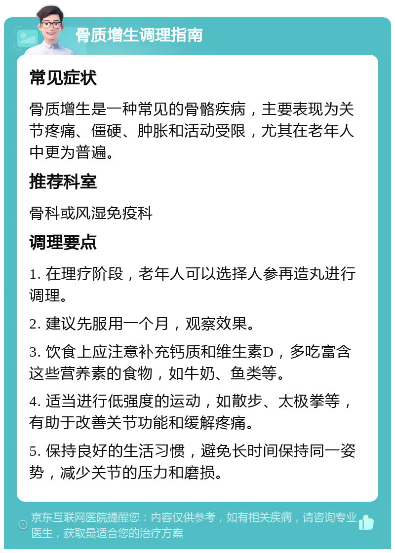 骨质增生调理指南 常见症状 骨质增生是一种常见的骨骼疾病，主要表现为关节疼痛、僵硬、肿胀和活动受限，尤其在老年人中更为普遍。 推荐科室 骨科或风湿免疫科 调理要点 1. 在理疗阶段，老年人可以选择人参再造丸进行调理。 2. 建议先服用一个月，观察效果。 3. 饮食上应注意补充钙质和维生素D，多吃富含这些营养素的食物，如牛奶、鱼类等。 4. 适当进行低强度的运动，如散步、太极拳等，有助于改善关节功能和缓解疼痛。 5. 保持良好的生活习惯，避免长时间保持同一姿势，减少关节的压力和磨损。