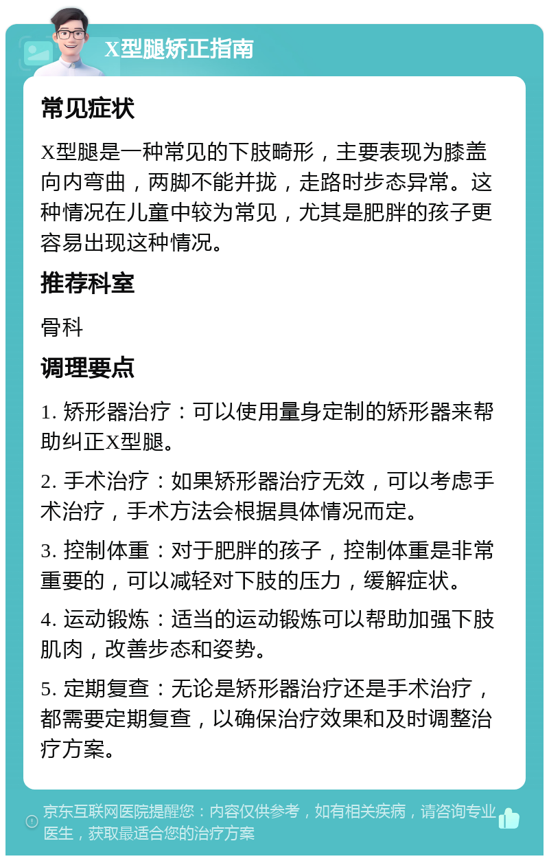 X型腿矫正指南 常见症状 X型腿是一种常见的下肢畸形，主要表现为膝盖向内弯曲，两脚不能并拢，走路时步态异常。这种情况在儿童中较为常见，尤其是肥胖的孩子更容易出现这种情况。 推荐科室 骨科 调理要点 1. 矫形器治疗：可以使用量身定制的矫形器来帮助纠正X型腿。 2. 手术治疗：如果矫形器治疗无效，可以考虑手术治疗，手术方法会根据具体情况而定。 3. 控制体重：对于肥胖的孩子，控制体重是非常重要的，可以减轻对下肢的压力，缓解症状。 4. 运动锻炼：适当的运动锻炼可以帮助加强下肢肌肉，改善步态和姿势。 5. 定期复查：无论是矫形器治疗还是手术治疗，都需要定期复查，以确保治疗效果和及时调整治疗方案。