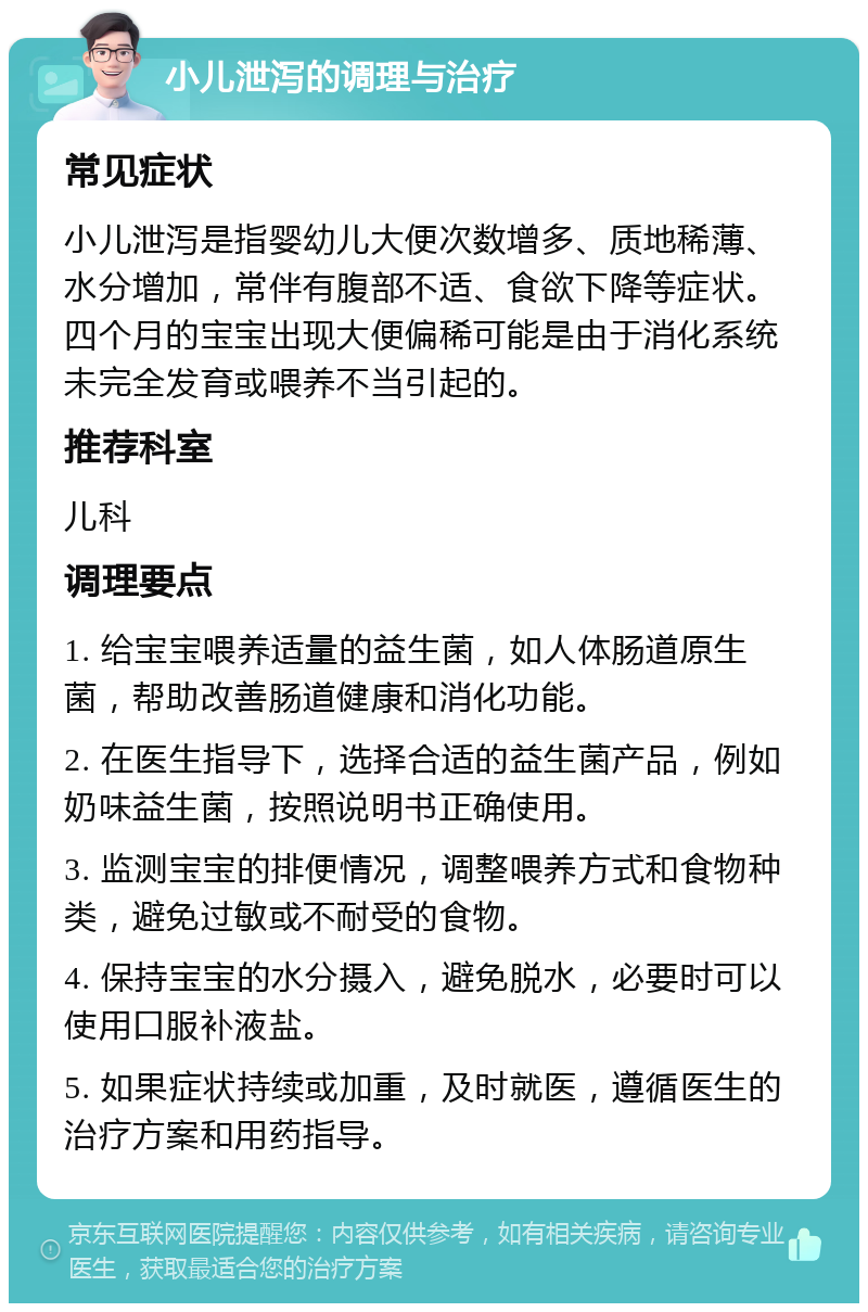 小儿泄泻的调理与治疗 常见症状 小儿泄泻是指婴幼儿大便次数增多、质地稀薄、水分增加，常伴有腹部不适、食欲下降等症状。四个月的宝宝出现大便偏稀可能是由于消化系统未完全发育或喂养不当引起的。 推荐科室 儿科 调理要点 1. 给宝宝喂养适量的益生菌，如人体肠道原生菌，帮助改善肠道健康和消化功能。 2. 在医生指导下，选择合适的益生菌产品，例如奶味益生菌，按照说明书正确使用。 3. 监测宝宝的排便情况，调整喂养方式和食物种类，避免过敏或不耐受的食物。 4. 保持宝宝的水分摄入，避免脱水，必要时可以使用口服补液盐。 5. 如果症状持续或加重，及时就医，遵循医生的治疗方案和用药指导。