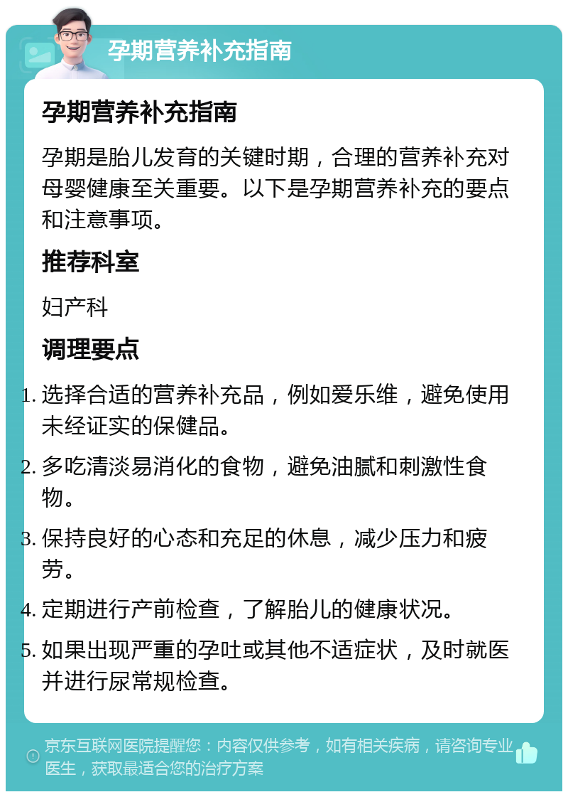 孕期营养补充指南 孕期营养补充指南 孕期是胎儿发育的关键时期，合理的营养补充对母婴健康至关重要。以下是孕期营养补充的要点和注意事项。 推荐科室 妇产科 调理要点 选择合适的营养补充品，例如爱乐维，避免使用未经证实的保健品。 多吃清淡易消化的食物，避免油腻和刺激性食物。 保持良好的心态和充足的休息，减少压力和疲劳。 定期进行产前检查，了解胎儿的健康状况。 如果出现严重的孕吐或其他不适症状，及时就医并进行尿常规检查。