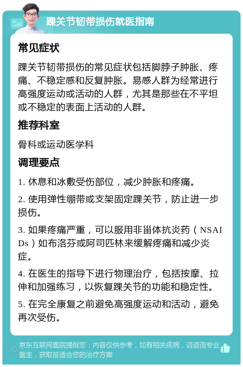 踝关节韧带损伤就医指南 常见症状 踝关节韧带损伤的常见症状包括脚脖子肿胀、疼痛、不稳定感和反复肿胀。易感人群为经常进行高强度运动或活动的人群，尤其是那些在不平坦或不稳定的表面上活动的人群。 推荐科室 骨科或运动医学科 调理要点 1. 休息和冰敷受伤部位，减少肿胀和疼痛。 2. 使用弹性绷带或支架固定踝关节，防止进一步损伤。 3. 如果疼痛严重，可以服用非甾体抗炎药（NSAIDs）如布洛芬或阿司匹林来缓解疼痛和减少炎症。 4. 在医生的指导下进行物理治疗，包括按摩、拉伸和加强练习，以恢复踝关节的功能和稳定性。 5. 在完全康复之前避免高强度运动和活动，避免再次受伤。