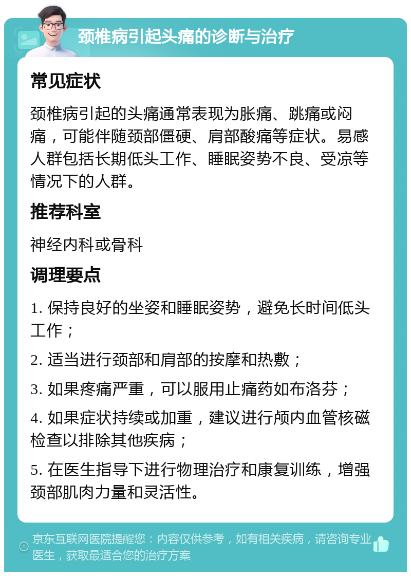 颈椎病引起头痛的诊断与治疗 常见症状 颈椎病引起的头痛通常表现为胀痛、跳痛或闷痛，可能伴随颈部僵硬、肩部酸痛等症状。易感人群包括长期低头工作、睡眠姿势不良、受凉等情况下的人群。 推荐科室 神经内科或骨科 调理要点 1. 保持良好的坐姿和睡眠姿势，避免长时间低头工作； 2. 适当进行颈部和肩部的按摩和热敷； 3. 如果疼痛严重，可以服用止痛药如布洛芬； 4. 如果症状持续或加重，建议进行颅内血管核磁检查以排除其他疾病； 5. 在医生指导下进行物理治疗和康复训练，增强颈部肌肉力量和灵活性。