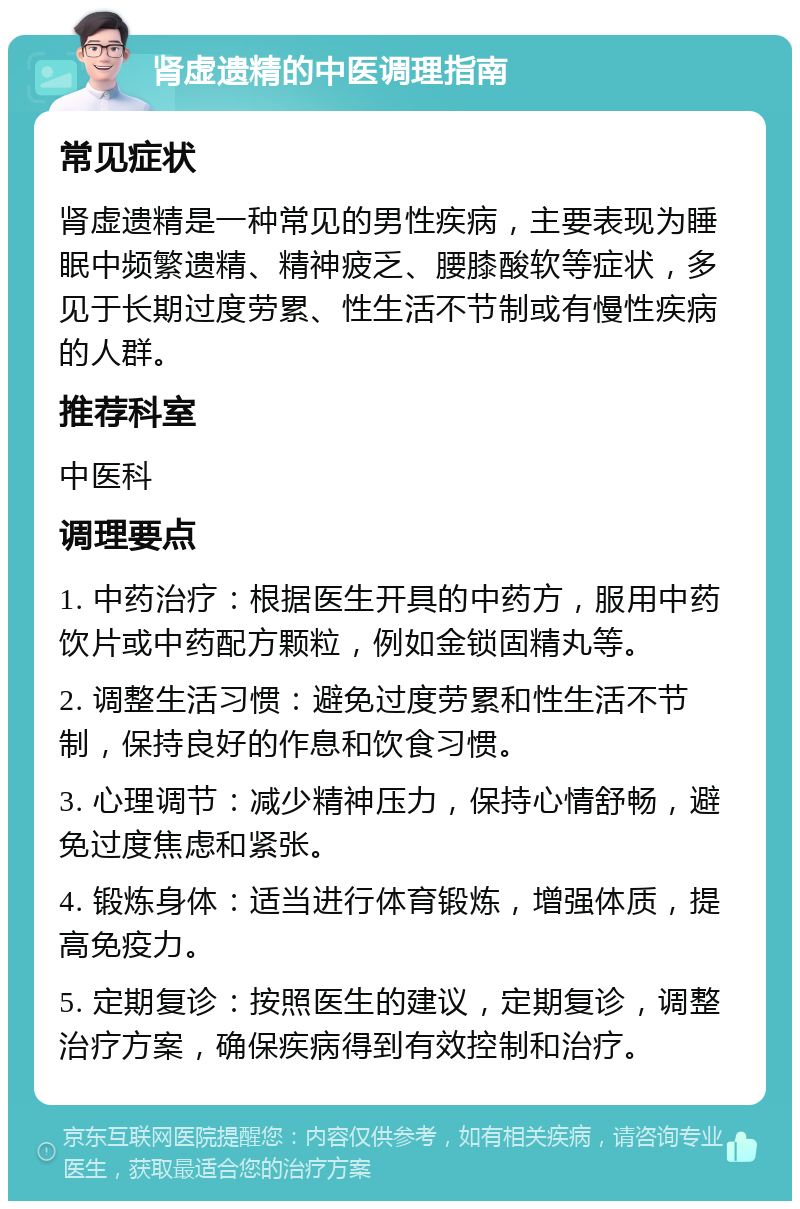 肾虚遗精的中医调理指南 常见症状 肾虚遗精是一种常见的男性疾病，主要表现为睡眠中频繁遗精、精神疲乏、腰膝酸软等症状，多见于长期过度劳累、性生活不节制或有慢性疾病的人群。 推荐科室 中医科 调理要点 1. 中药治疗：根据医生开具的中药方，服用中药饮片或中药配方颗粒，例如金锁固精丸等。 2. 调整生活习惯：避免过度劳累和性生活不节制，保持良好的作息和饮食习惯。 3. 心理调节：减少精神压力，保持心情舒畅，避免过度焦虑和紧张。 4. 锻炼身体：适当进行体育锻炼，增强体质，提高免疫力。 5. 定期复诊：按照医生的建议，定期复诊，调整治疗方案，确保疾病得到有效控制和治疗。