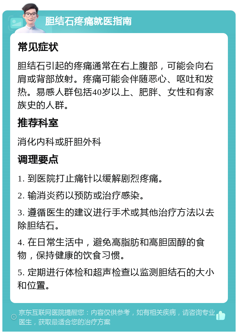 胆结石疼痛就医指南 常见症状 胆结石引起的疼痛通常在右上腹部，可能会向右肩或背部放射。疼痛可能会伴随恶心、呕吐和发热。易感人群包括40岁以上、肥胖、女性和有家族史的人群。 推荐科室 消化内科或肝胆外科 调理要点 1. 到医院打止痛针以缓解剧烈疼痛。 2. 输消炎药以预防或治疗感染。 3. 遵循医生的建议进行手术或其他治疗方法以去除胆结石。 4. 在日常生活中，避免高脂肪和高胆固醇的食物，保持健康的饮食习惯。 5. 定期进行体检和超声检查以监测胆结石的大小和位置。