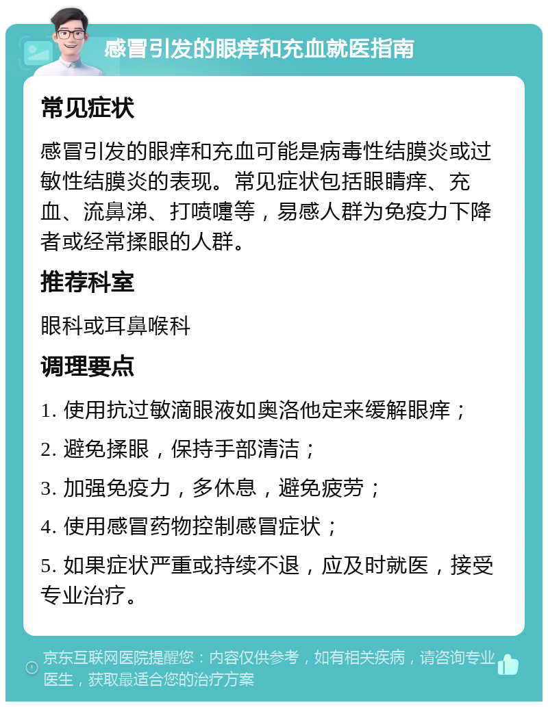 感冒引发的眼痒和充血就医指南 常见症状 感冒引发的眼痒和充血可能是病毒性结膜炎或过敏性结膜炎的表现。常见症状包括眼睛痒、充血、流鼻涕、打喷嚏等，易感人群为免疫力下降者或经常揉眼的人群。 推荐科室 眼科或耳鼻喉科 调理要点 1. 使用抗过敏滴眼液如奥洛他定来缓解眼痒； 2. 避免揉眼，保持手部清洁； 3. 加强免疫力，多休息，避免疲劳； 4. 使用感冒药物控制感冒症状； 5. 如果症状严重或持续不退，应及时就医，接受专业治疗。