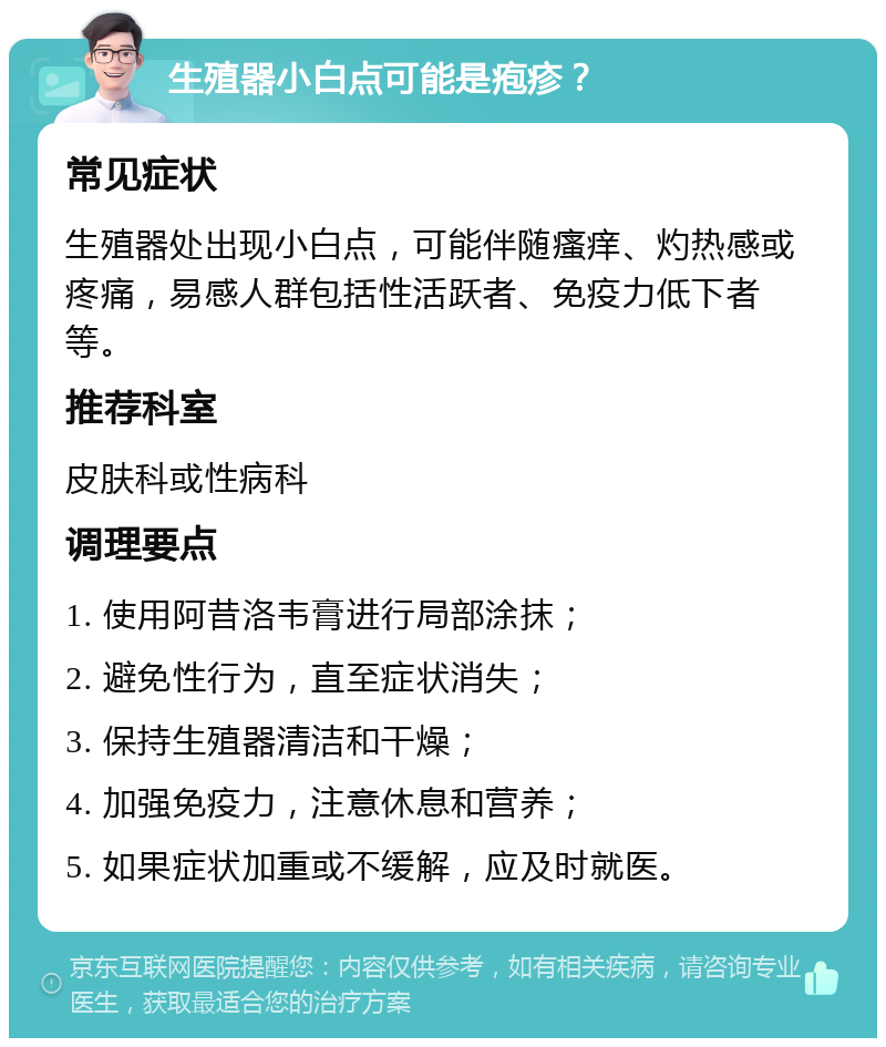 生殖器小白点可能是疱疹？ 常见症状 生殖器处出现小白点，可能伴随瘙痒、灼热感或疼痛，易感人群包括性活跃者、免疫力低下者等。 推荐科室 皮肤科或性病科 调理要点 1. 使用阿昔洛韦膏进行局部涂抹； 2. 避免性行为，直至症状消失； 3. 保持生殖器清洁和干燥； 4. 加强免疫力，注意休息和营养； 5. 如果症状加重或不缓解，应及时就医。