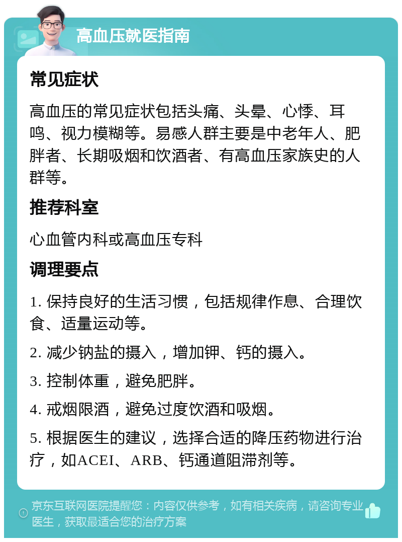 高血压就医指南 常见症状 高血压的常见症状包括头痛、头晕、心悸、耳鸣、视力模糊等。易感人群主要是中老年人、肥胖者、长期吸烟和饮酒者、有高血压家族史的人群等。 推荐科室 心血管内科或高血压专科 调理要点 1. 保持良好的生活习惯，包括规律作息、合理饮食、适量运动等。 2. 减少钠盐的摄入，增加钾、钙的摄入。 3. 控制体重，避免肥胖。 4. 戒烟限酒，避免过度饮酒和吸烟。 5. 根据医生的建议，选择合适的降压药物进行治疗，如ACEI、ARB、钙通道阻滞剂等。