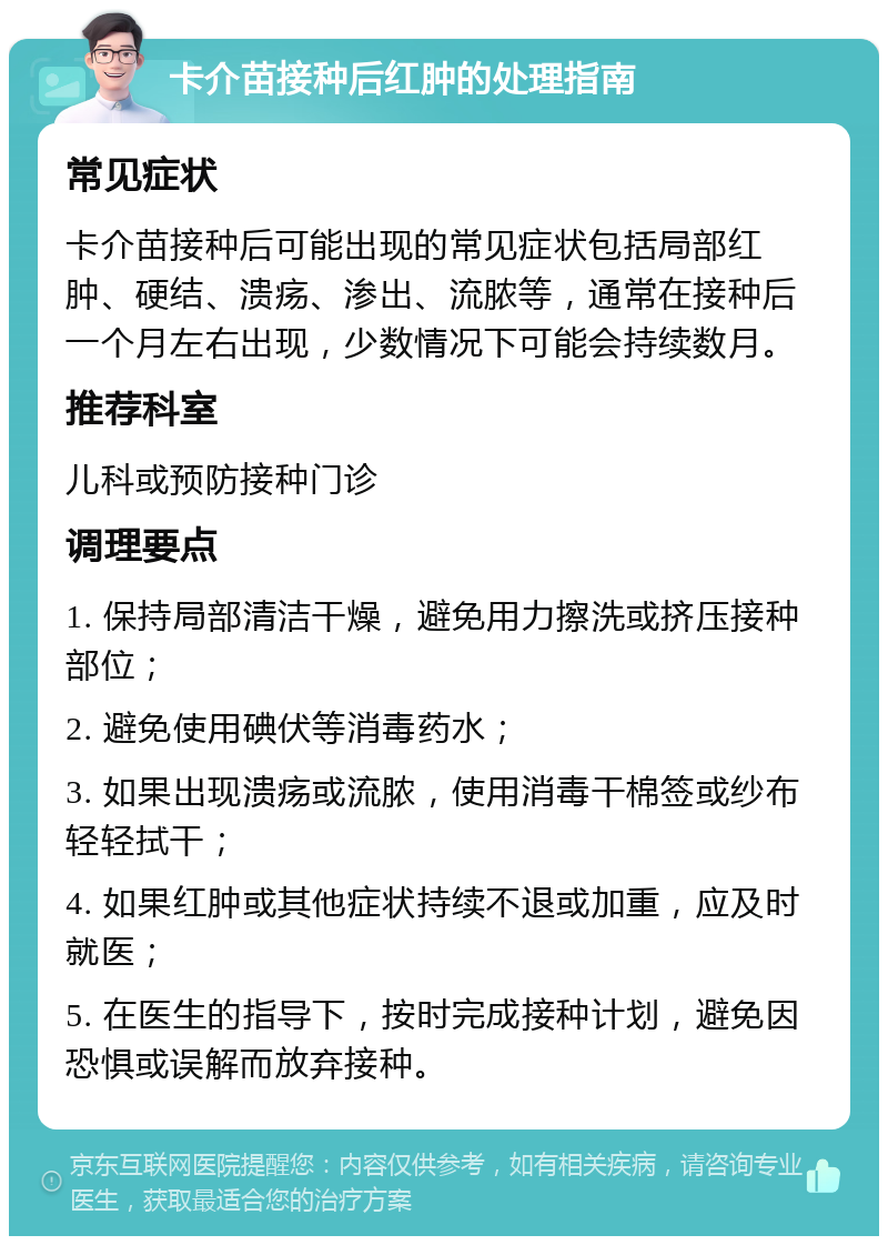 卡介苗接种后红肿的处理指南 常见症状 卡介苗接种后可能出现的常见症状包括局部红肿、硬结、溃疡、渗出、流脓等，通常在接种后一个月左右出现，少数情况下可能会持续数月。 推荐科室 儿科或预防接种门诊 调理要点 1. 保持局部清洁干燥，避免用力擦洗或挤压接种部位； 2. 避免使用碘伏等消毒药水； 3. 如果出现溃疡或流脓，使用消毒干棉签或纱布轻轻拭干； 4. 如果红肿或其他症状持续不退或加重，应及时就医； 5. 在医生的指导下，按时完成接种计划，避免因恐惧或误解而放弃接种。