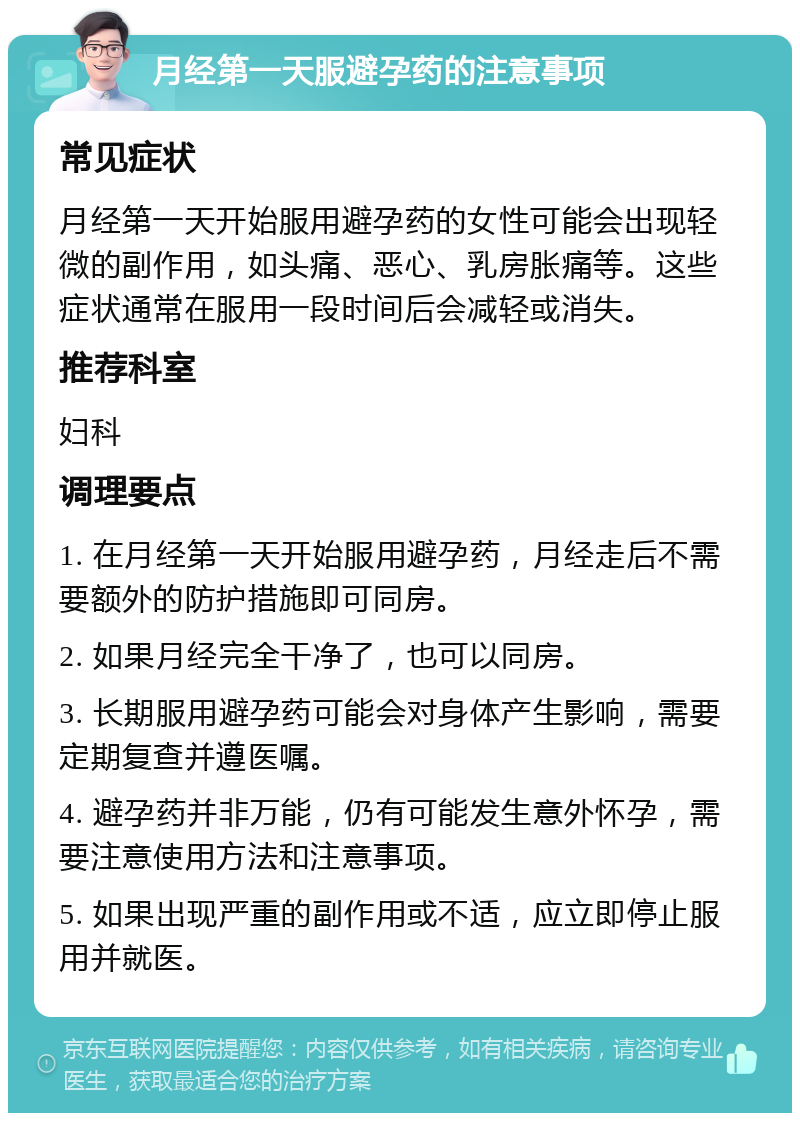 月经第一天服避孕药的注意事项 常见症状 月经第一天开始服用避孕药的女性可能会出现轻微的副作用，如头痛、恶心、乳房胀痛等。这些症状通常在服用一段时间后会减轻或消失。 推荐科室 妇科 调理要点 1. 在月经第一天开始服用避孕药，月经走后不需要额外的防护措施即可同房。 2. 如果月经完全干净了，也可以同房。 3. 长期服用避孕药可能会对身体产生影响，需要定期复查并遵医嘱。 4. 避孕药并非万能，仍有可能发生意外怀孕，需要注意使用方法和注意事项。 5. 如果出现严重的副作用或不适，应立即停止服用并就医。