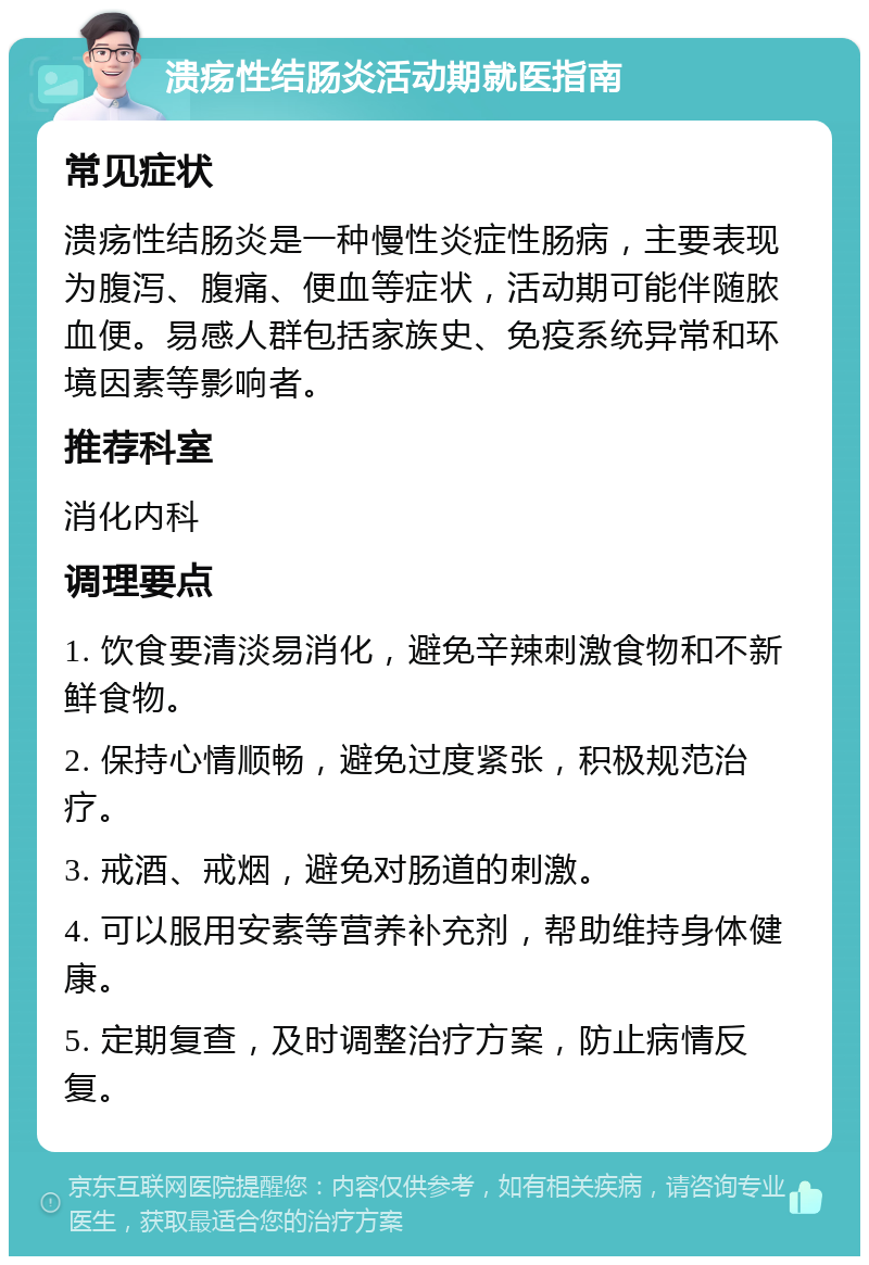 溃疡性结肠炎活动期就医指南 常见症状 溃疡性结肠炎是一种慢性炎症性肠病，主要表现为腹泻、腹痛、便血等症状，活动期可能伴随脓血便。易感人群包括家族史、免疫系统异常和环境因素等影响者。 推荐科室 消化内科 调理要点 1. 饮食要清淡易消化，避免辛辣刺激食物和不新鲜食物。 2. 保持心情顺畅，避免过度紧张，积极规范治疗。 3. 戒酒、戒烟，避免对肠道的刺激。 4. 可以服用安素等营养补充剂，帮助维持身体健康。 5. 定期复查，及时调整治疗方案，防止病情反复。