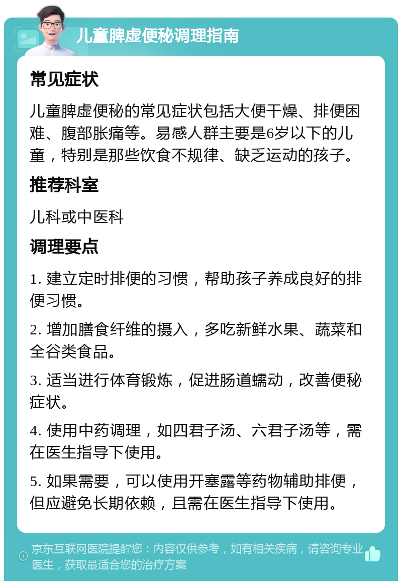 儿童脾虚便秘调理指南 常见症状 儿童脾虚便秘的常见症状包括大便干燥、排便困难、腹部胀痛等。易感人群主要是6岁以下的儿童，特别是那些饮食不规律、缺乏运动的孩子。 推荐科室 儿科或中医科 调理要点 1. 建立定时排便的习惯，帮助孩子养成良好的排便习惯。 2. 增加膳食纤维的摄入，多吃新鲜水果、蔬菜和全谷类食品。 3. 适当进行体育锻炼，促进肠道蠕动，改善便秘症状。 4. 使用中药调理，如四君子汤、六君子汤等，需在医生指导下使用。 5. 如果需要，可以使用开塞露等药物辅助排便，但应避免长期依赖，且需在医生指导下使用。