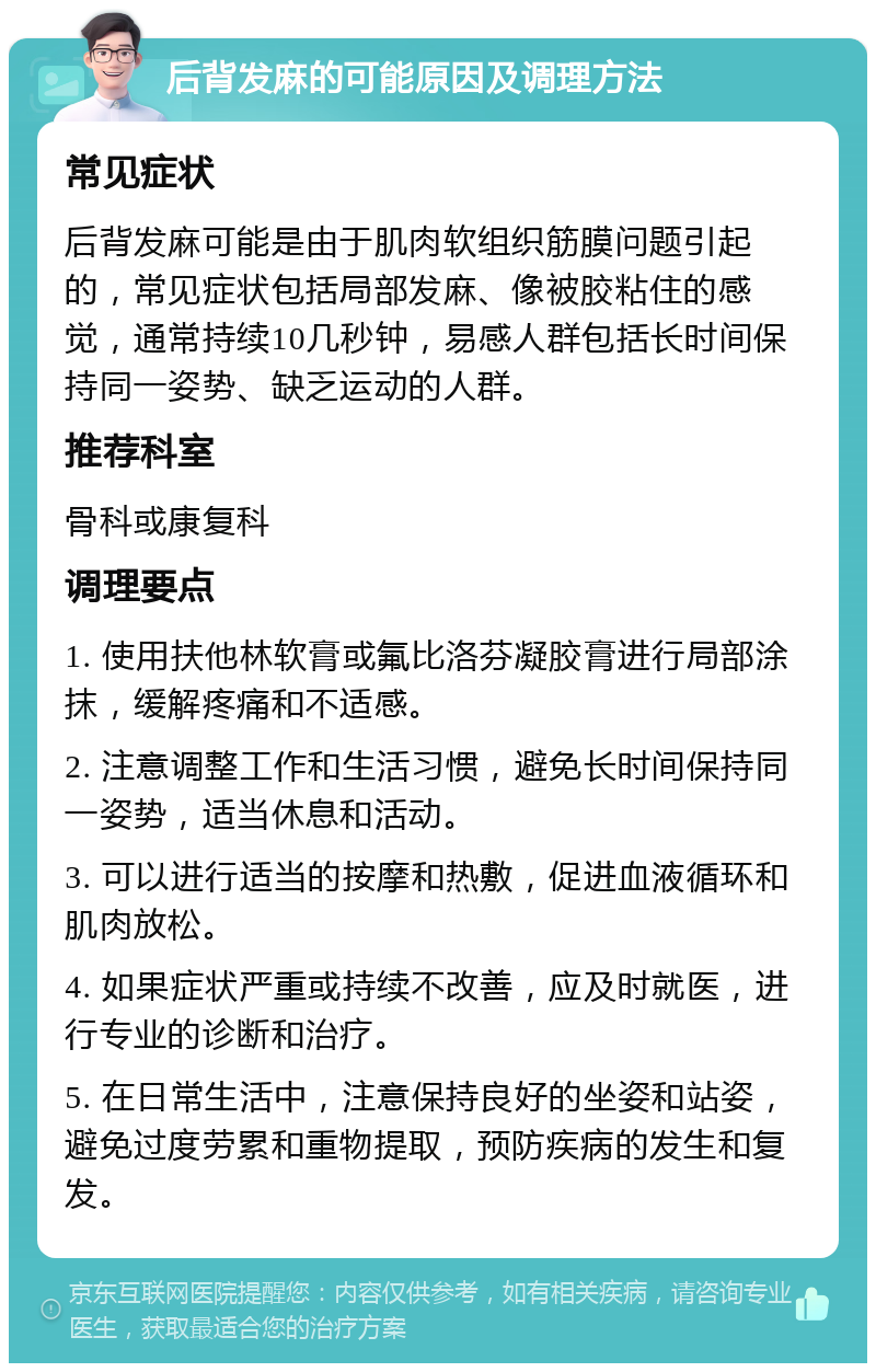 后背发麻的可能原因及调理方法 常见症状 后背发麻可能是由于肌肉软组织筋膜问题引起的，常见症状包括局部发麻、像被胶粘住的感觉，通常持续10几秒钟，易感人群包括长时间保持同一姿势、缺乏运动的人群。 推荐科室 骨科或康复科 调理要点 1. 使用扶他林软膏或氟比洛芬凝胶膏进行局部涂抹，缓解疼痛和不适感。 2. 注意调整工作和生活习惯，避免长时间保持同一姿势，适当休息和活动。 3. 可以进行适当的按摩和热敷，促进血液循环和肌肉放松。 4. 如果症状严重或持续不改善，应及时就医，进行专业的诊断和治疗。 5. 在日常生活中，注意保持良好的坐姿和站姿，避免过度劳累和重物提取，预防疾病的发生和复发。