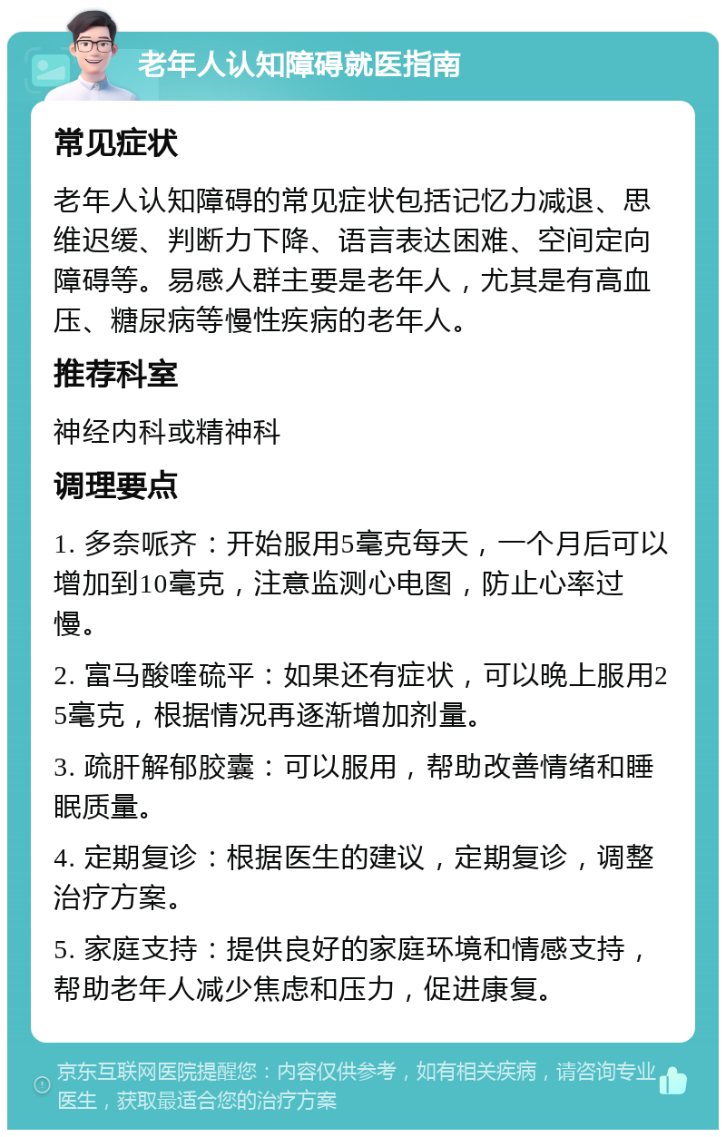 老年人认知障碍就医指南 常见症状 老年人认知障碍的常见症状包括记忆力减退、思维迟缓、判断力下降、语言表达困难、空间定向障碍等。易感人群主要是老年人，尤其是有高血压、糖尿病等慢性疾病的老年人。 推荐科室 神经内科或精神科 调理要点 1. 多奈哌齐：开始服用5毫克每天，一个月后可以增加到10毫克，注意监测心电图，防止心率过慢。 2. 富马酸喹硫平：如果还有症状，可以晚上服用25毫克，根据情况再逐渐增加剂量。 3. 疏肝解郁胶囊：可以服用，帮助改善情绪和睡眠质量。 4. 定期复诊：根据医生的建议，定期复诊，调整治疗方案。 5. 家庭支持：提供良好的家庭环境和情感支持，帮助老年人减少焦虑和压力，促进康复。