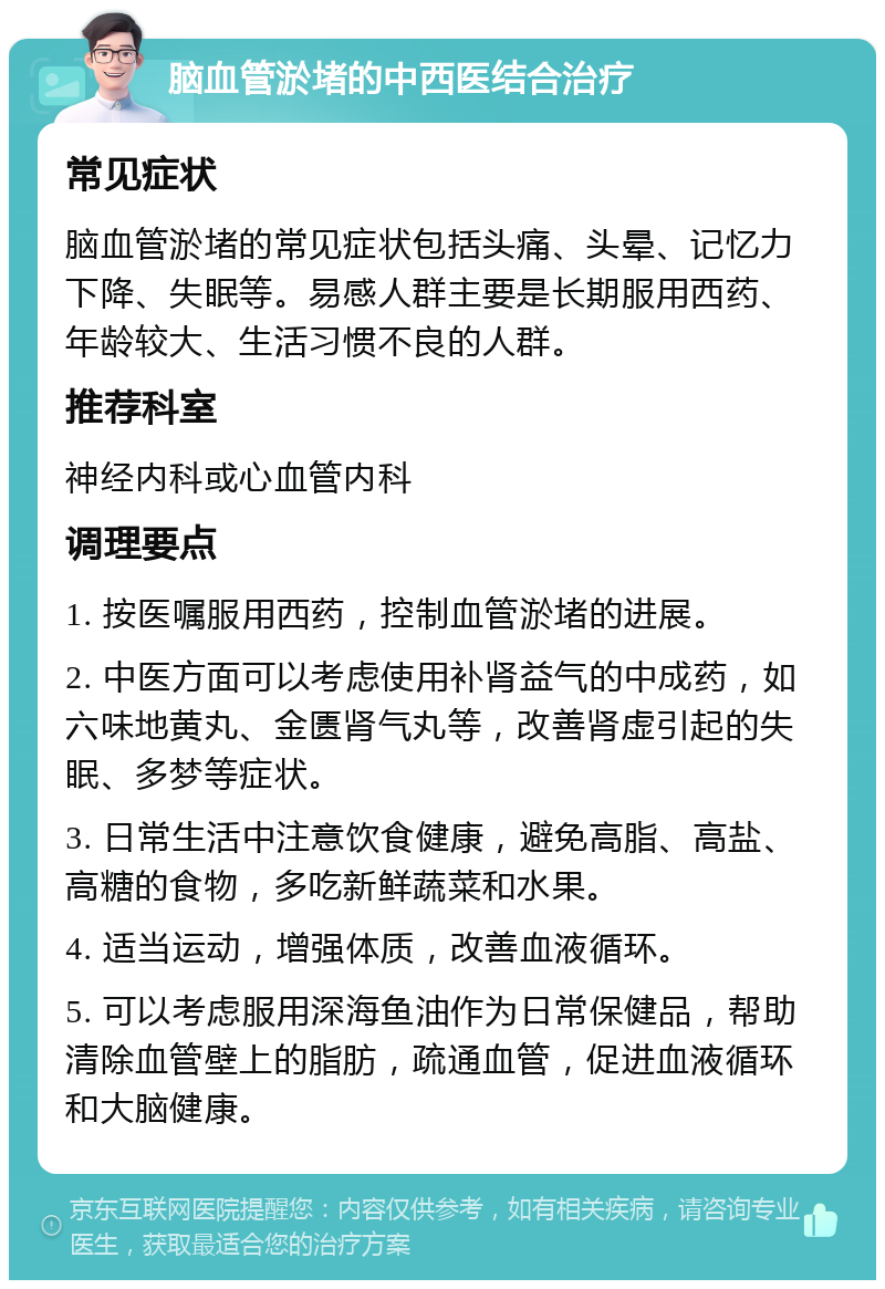 脑血管淤堵的中西医结合治疗 常见症状 脑血管淤堵的常见症状包括头痛、头晕、记忆力下降、失眠等。易感人群主要是长期服用西药、年龄较大、生活习惯不良的人群。 推荐科室 神经内科或心血管内科 调理要点 1. 按医嘱服用西药，控制血管淤堵的进展。 2. 中医方面可以考虑使用补肾益气的中成药，如六味地黄丸、金匮肾气丸等，改善肾虚引起的失眠、多梦等症状。 3. 日常生活中注意饮食健康，避免高脂、高盐、高糖的食物，多吃新鲜蔬菜和水果。 4. 适当运动，增强体质，改善血液循环。 5. 可以考虑服用深海鱼油作为日常保健品，帮助清除血管壁上的脂肪，疏通血管，促进血液循环和大脑健康。