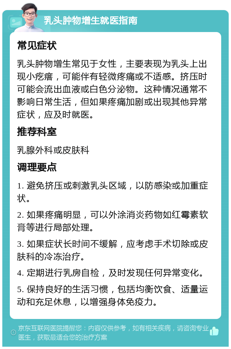 乳头肿物增生就医指南 常见症状 乳头肿物增生常见于女性，主要表现为乳头上出现小疙瘩，可能伴有轻微疼痛或不适感。挤压时可能会流出血液或白色分泌物。这种情况通常不影响日常生活，但如果疼痛加剧或出现其他异常症状，应及时就医。 推荐科室 乳腺外科或皮肤科 调理要点 1. 避免挤压或刺激乳头区域，以防感染或加重症状。 2. 如果疼痛明显，可以外涂消炎药物如红霉素软膏等进行局部处理。 3. 如果症状长时间不缓解，应考虑手术切除或皮肤科的冷冻治疗。 4. 定期进行乳房自检，及时发现任何异常变化。 5. 保持良好的生活习惯，包括均衡饮食、适量运动和充足休息，以增强身体免疫力。