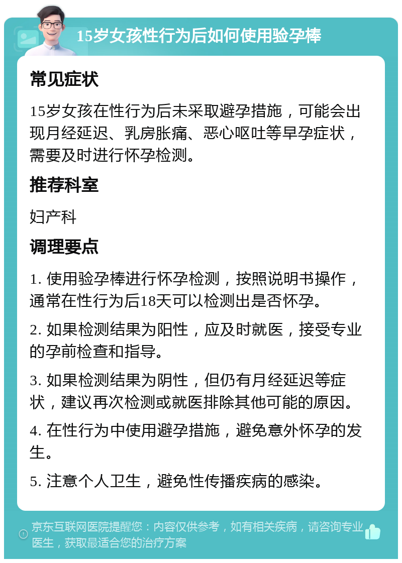 15岁女孩性行为后如何使用验孕棒 常见症状 15岁女孩在性行为后未采取避孕措施，可能会出现月经延迟、乳房胀痛、恶心呕吐等早孕症状，需要及时进行怀孕检测。 推荐科室 妇产科 调理要点 1. 使用验孕棒进行怀孕检测，按照说明书操作，通常在性行为后18天可以检测出是否怀孕。 2. 如果检测结果为阳性，应及时就医，接受专业的孕前检查和指导。 3. 如果检测结果为阴性，但仍有月经延迟等症状，建议再次检测或就医排除其他可能的原因。 4. 在性行为中使用避孕措施，避免意外怀孕的发生。 5. 注意个人卫生，避免性传播疾病的感染。