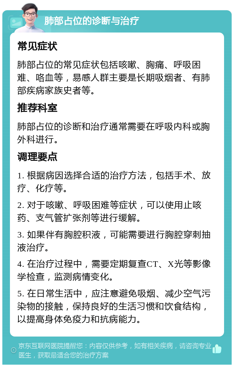 肺部占位的诊断与治疗 常见症状 肺部占位的常见症状包括咳嗽、胸痛、呼吸困难、咯血等，易感人群主要是长期吸烟者、有肺部疾病家族史者等。 推荐科室 肺部占位的诊断和治疗通常需要在呼吸内科或胸外科进行。 调理要点 1. 根据病因选择合适的治疗方法，包括手术、放疗、化疗等。 2. 对于咳嗽、呼吸困难等症状，可以使用止咳药、支气管扩张剂等进行缓解。 3. 如果伴有胸腔积液，可能需要进行胸腔穿刺抽液治疗。 4. 在治疗过程中，需要定期复查CT、X光等影像学检查，监测病情变化。 5. 在日常生活中，应注意避免吸烟、减少空气污染物的接触，保持良好的生活习惯和饮食结构，以提高身体免疫力和抗病能力。