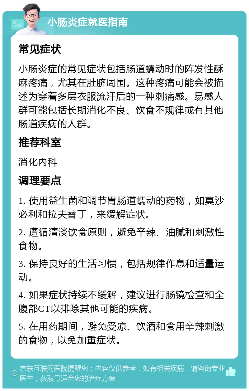 小肠炎症就医指南 常见症状 小肠炎症的常见症状包括肠道蠕动时的阵发性酥麻疼痛，尤其在肚脐周围。这种疼痛可能会被描述为穿着多层衣服流汗后的一种刺痛感。易感人群可能包括长期消化不良、饮食不规律或有其他肠道疾病的人群。 推荐科室 消化内科 调理要点 1. 使用益生菌和调节胃肠道蠕动的药物，如莫沙必利和拉夫替丁，来缓解症状。 2. 遵循清淡饮食原则，避免辛辣、油腻和刺激性食物。 3. 保持良好的生活习惯，包括规律作息和适量运动。 4. 如果症状持续不缓解，建议进行肠镜检查和全腹部CT以排除其他可能的疾病。 5. 在用药期间，避免受凉、饮酒和食用辛辣刺激的食物，以免加重症状。