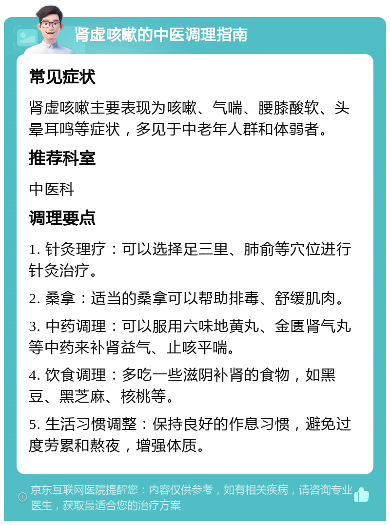 肾虚咳嗽的中医调理指南 常见症状 肾虚咳嗽主要表现为咳嗽、气喘、腰膝酸软、头晕耳鸣等症状，多见于中老年人群和体弱者。 推荐科室 中医科 调理要点 1. 针灸理疗：可以选择足三里、肺俞等穴位进行针灸治疗。 2. 桑拿：适当的桑拿可以帮助排毒、舒缓肌肉。 3. 中药调理：可以服用六味地黄丸、金匮肾气丸等中药来补肾益气、止咳平喘。 4. 饮食调理：多吃一些滋阴补肾的食物，如黑豆、黑芝麻、核桃等。 5. 生活习惯调整：保持良好的作息习惯，避免过度劳累和熬夜，增强体质。