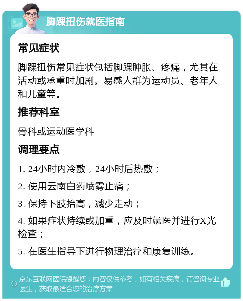 脚踝扭伤就医指南 常见症状 脚踝扭伤常见症状包括脚踝肿胀、疼痛，尤其在活动或承重时加剧。易感人群为运动员、老年人和儿童等。 推荐科室 骨科或运动医学科 调理要点 1. 24小时内冷敷，24小时后热敷； 2. 使用云南白药喷雾止痛； 3. 保持下肢抬高，减少走动； 4. 如果症状持续或加重，应及时就医并进行X光检查； 5. 在医生指导下进行物理治疗和康复训练。