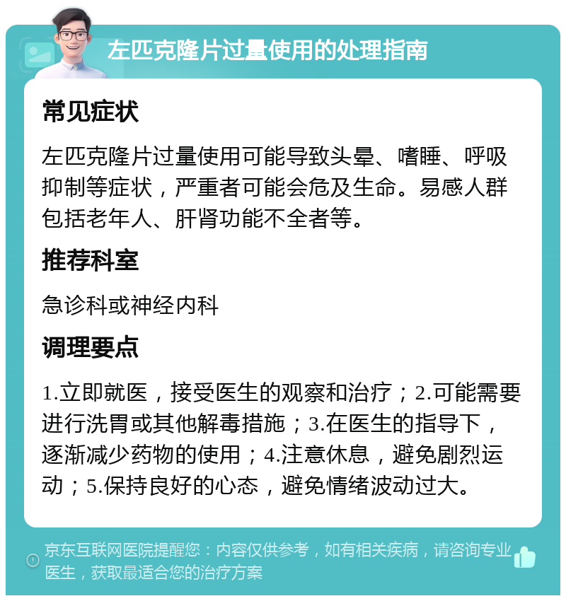 左匹克隆片过量使用的处理指南 常见症状 左匹克隆片过量使用可能导致头晕、嗜睡、呼吸抑制等症状，严重者可能会危及生命。易感人群包括老年人、肝肾功能不全者等。 推荐科室 急诊科或神经内科 调理要点 1.立即就医，接受医生的观察和治疗；2.可能需要进行洗胃或其他解毒措施；3.在医生的指导下，逐渐减少药物的使用；4.注意休息，避免剧烈运动；5.保持良好的心态，避免情绪波动过大。