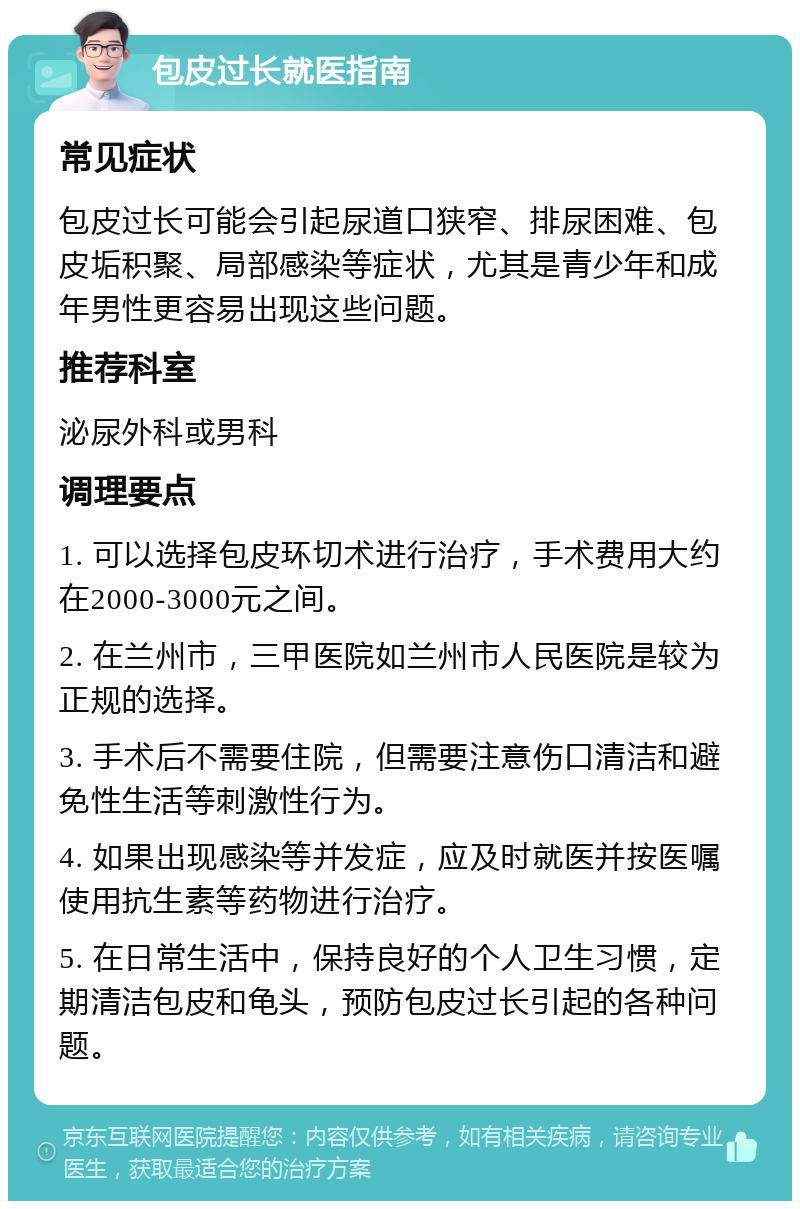 包皮过长就医指南 常见症状 包皮过长可能会引起尿道口狭窄、排尿困难、包皮垢积聚、局部感染等症状，尤其是青少年和成年男性更容易出现这些问题。 推荐科室 泌尿外科或男科 调理要点 1. 可以选择包皮环切术进行治疗，手术费用大约在2000-3000元之间。 2. 在兰州市，三甲医院如兰州市人民医院是较为正规的选择。 3. 手术后不需要住院，但需要注意伤口清洁和避免性生活等刺激性行为。 4. 如果出现感染等并发症，应及时就医并按医嘱使用抗生素等药物进行治疗。 5. 在日常生活中，保持良好的个人卫生习惯，定期清洁包皮和龟头，预防包皮过长引起的各种问题。