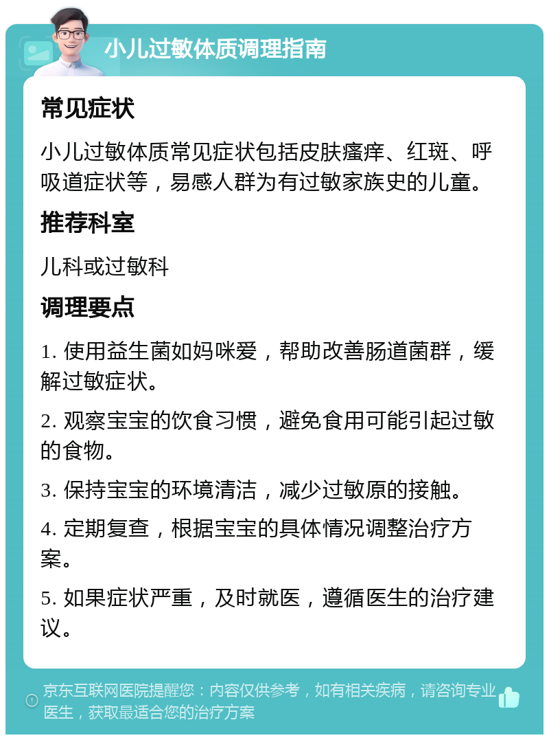 小儿过敏体质调理指南 常见症状 小儿过敏体质常见症状包括皮肤瘙痒、红斑、呼吸道症状等，易感人群为有过敏家族史的儿童。 推荐科室 儿科或过敏科 调理要点 1. 使用益生菌如妈咪爱，帮助改善肠道菌群，缓解过敏症状。 2. 观察宝宝的饮食习惯，避免食用可能引起过敏的食物。 3. 保持宝宝的环境清洁，减少过敏原的接触。 4. 定期复查，根据宝宝的具体情况调整治疗方案。 5. 如果症状严重，及时就医，遵循医生的治疗建议。