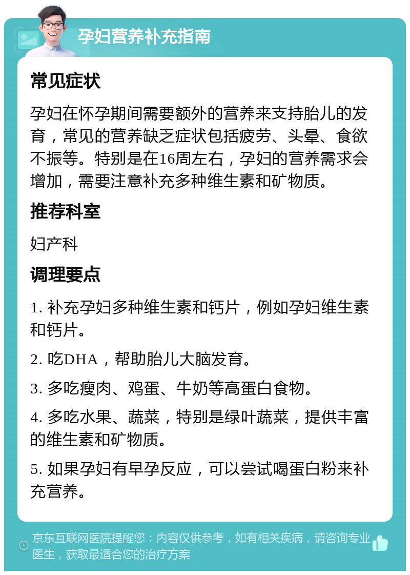 孕妇营养补充指南 常见症状 孕妇在怀孕期间需要额外的营养来支持胎儿的发育，常见的营养缺乏症状包括疲劳、头晕、食欲不振等。特别是在16周左右，孕妇的营养需求会增加，需要注意补充多种维生素和矿物质。 推荐科室 妇产科 调理要点 1. 补充孕妇多种维生素和钙片，例如孕妇维生素和钙片。 2. 吃DHA，帮助胎儿大脑发育。 3. 多吃瘦肉、鸡蛋、牛奶等高蛋白食物。 4. 多吃水果、蔬菜，特别是绿叶蔬菜，提供丰富的维生素和矿物质。 5. 如果孕妇有早孕反应，可以尝试喝蛋白粉来补充营养。