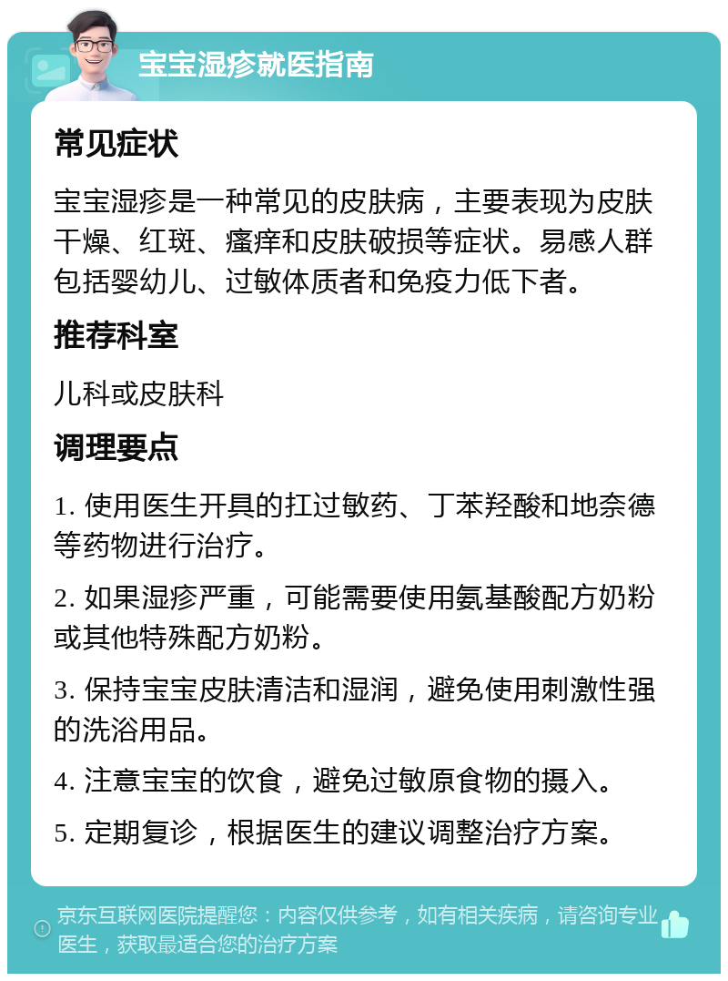 宝宝湿疹就医指南 常见症状 宝宝湿疹是一种常见的皮肤病，主要表现为皮肤干燥、红斑、瘙痒和皮肤破损等症状。易感人群包括婴幼儿、过敏体质者和免疫力低下者。 推荐科室 儿科或皮肤科 调理要点 1. 使用医生开具的扛过敏药、丁苯羟酸和地奈德等药物进行治疗。 2. 如果湿疹严重，可能需要使用氨基酸配方奶粉或其他特殊配方奶粉。 3. 保持宝宝皮肤清洁和湿润，避免使用刺激性强的洗浴用品。 4. 注意宝宝的饮食，避免过敏原食物的摄入。 5. 定期复诊，根据医生的建议调整治疗方案。