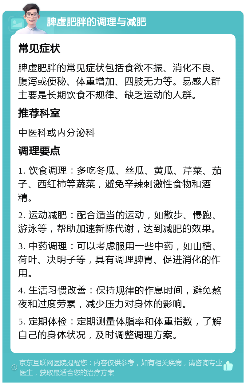 脾虚肥胖的调理与减肥 常见症状 脾虚肥胖的常见症状包括食欲不振、消化不良、腹泻或便秘、体重增加、四肢无力等。易感人群主要是长期饮食不规律、缺乏运动的人群。 推荐科室 中医科或内分泌科 调理要点 1. 饮食调理：多吃冬瓜、丝瓜、黄瓜、芹菜、茄子、西红柿等蔬菜，避免辛辣刺激性食物和酒精。 2. 运动减肥：配合适当的运动，如散步、慢跑、游泳等，帮助加速新陈代谢，达到减肥的效果。 3. 中药调理：可以考虑服用一些中药，如山楂、荷叶、决明子等，具有调理脾胃、促进消化的作用。 4. 生活习惯改善：保持规律的作息时间，避免熬夜和过度劳累，减少压力对身体的影响。 5. 定期体检：定期测量体脂率和体重指数，了解自己的身体状况，及时调整调理方案。