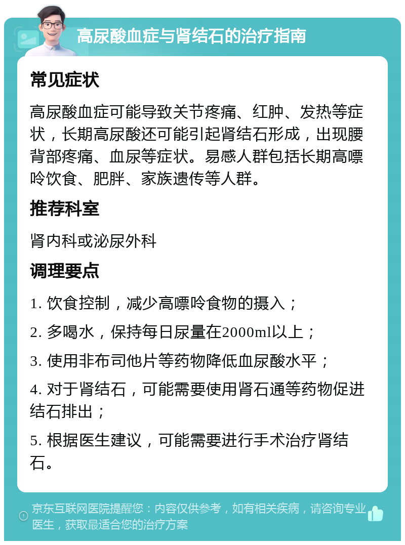 高尿酸血症与肾结石的治疗指南 常见症状 高尿酸血症可能导致关节疼痛、红肿、发热等症状，长期高尿酸还可能引起肾结石形成，出现腰背部疼痛、血尿等症状。易感人群包括长期高嘌呤饮食、肥胖、家族遗传等人群。 推荐科室 肾内科或泌尿外科 调理要点 1. 饮食控制，减少高嘌呤食物的摄入； 2. 多喝水，保持每日尿量在2000ml以上； 3. 使用非布司他片等药物降低血尿酸水平； 4. 对于肾结石，可能需要使用肾石通等药物促进结石排出； 5. 根据医生建议，可能需要进行手术治疗肾结石。