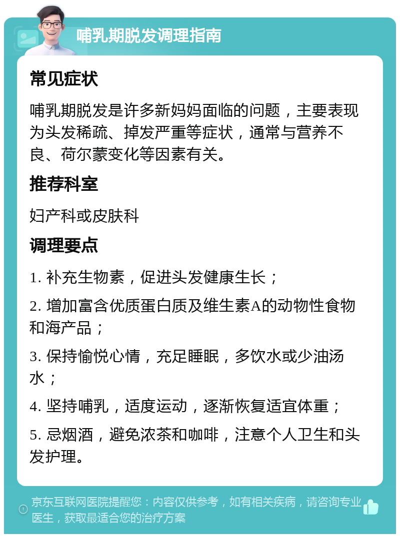 哺乳期脱发调理指南 常见症状 哺乳期脱发是许多新妈妈面临的问题，主要表现为头发稀疏、掉发严重等症状，通常与营养不良、荷尔蒙变化等因素有关。 推荐科室 妇产科或皮肤科 调理要点 1. 补充生物素，促进头发健康生长； 2. 增加富含优质蛋白质及维生素A的动物性食物和海产品； 3. 保持愉悦心情，充足睡眠，多饮水或少油汤水； 4. 坚持哺乳，适度运动，逐渐恢复适宜体重； 5. 忌烟酒，避免浓茶和咖啡，注意个人卫生和头发护理。