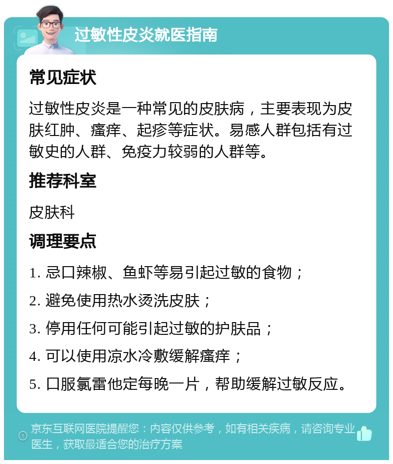 过敏性皮炎就医指南 常见症状 过敏性皮炎是一种常见的皮肤病，主要表现为皮肤红肿、瘙痒、起疹等症状。易感人群包括有过敏史的人群、免疫力较弱的人群等。 推荐科室 皮肤科 调理要点 1. 忌口辣椒、鱼虾等易引起过敏的食物； 2. 避免使用热水烫洗皮肤； 3. 停用任何可能引起过敏的护肤品； 4. 可以使用凉水冷敷缓解瘙痒； 5. 口服氯雷他定每晚一片，帮助缓解过敏反应。